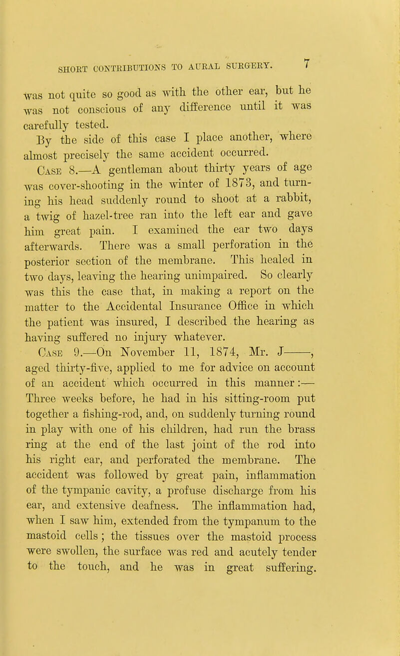 was not quite so good as with the other ear, but he was not conscious of any difference until it was carefully tested. By the side of this case I place another, where almost precisely the same accident occurred. Case 8.—A gentleman about thirty years of age was cover-shooting in the winter of 1873, and turn- ing his head suddenly round to shoot at a rabbit, a twig of hazel-tree ran into the left ear and gave him great pain. I examined the ear two days afterwards. There was a small perforation in the posterior section of the membrane. This healed in two days, leaving the hearing unimpaired. So clearly was this the case that, in making a report on the matter to the Accidental Insurance Office in which the patient was insured, I described the hearing as having suffered no injury whatever. Case 9.—On November 11, 1874, Mr. J , aged thirty-five, applied to me for advice on account of an accident which occurred in this manner:— Three weeks before, he had in his sitting-room put together a fishing-rod, and, on suddenly turning round in play with one of his children, had run the brass ring at the end of the last joint of the rod into his right ear, and perforated the membrane. The accident was followed by great pain, inflammation of the tympanic cavity, a profuse discharge from his ear, and extensive deafness. The inflammation had, when I saw him, extended from the tympanum to the mastoid cells; the tissues over the mastoid process were swollen, the surface was red and acutely tender to the touch, and he was in great suffering.