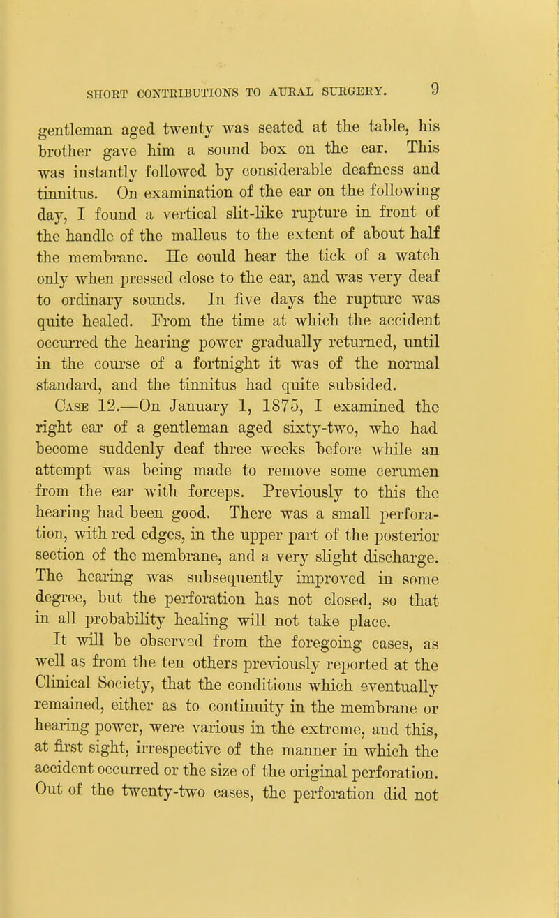 gentleman aged twenty was seated at the table, his brother gave him a sound box on the ear. This was instantly followed by considerable deafness and tinnitus. On examination of the ear on the following day, I found a vertical slit-like rupture in front of the handle of the malleus to the extent of about half the membrane. He could hear the tick of a watch only when pressed close to the ear, and was very deaf to ordinary sounds. In five days the rupture was quite healed. From the time at which the accident occurred the hearing power gradually returned, until in the course of a fortnight it was of the normal standard, and the tinnitus had quite subsided. Case 12.—On January 1, 1875, I examined the right ear of a gentleman aged sixty-two, who had become suddenly deaf three weeks before while an attempt was being made to remove some cerumen from the ear with forceps. Previously to this the hearing had been good. There was a small perfora- tion, with red edges, in the upper part of the posterior section of the membrane, and a very slight discharge. The hearing was subsequently improved in some degree, but the perforation has not closed, so that in all probability healing will not take place. It will be observsd from the foregoing cases, as well as from the ten others previously reported at the Clinical Society, that the conditions which eventually remained, either as to continuity in the membrane or hearing power, were various in the extreme, and this, at first sight, irrespective of the manner in which the accident occurred or the size of the original perforation. Out of the twenty-two cases, the perforation did not