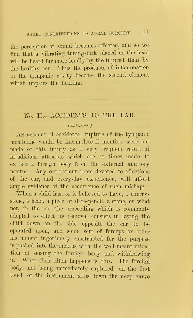 the perception of sound becomes affected, and so we find that a vibrating tuning-fork placed on the head will be heard far more loudly by the injured than by the healthy ear. Thus the products of inflammation in the tympanic cavity become the second element which impairs the hearing. No. II.—ACCIDENTS TO THE EAE. ( Continued.) An account of accidental rupture of the tympanic membrane would be incomplete if mention were not made of this injury as a very frequent result of injudicious attempts which are at times made to extract a foreign body from the external auditory meatus. Any out-patient room devoted to affections of the ear, and every-day experience, will afford ample evidence of the occurrence of such mishaps. When a child has, or is believed to have, a cherry- stone, a bead, a piece of slate-pencil, a stone, or what not, in the ear, the proceeding which is commonly adopted to effect its removal consists in laying the child down on the side opposite the ear to be operated upon, and some sort of forceps or other instrument ingeniously constructed for the purpose is pushed into the meatus with the well-meant inten- tion of seizing the foreign body and withdrawing it. What then often happens is this. The foreign body, not being immediately captured, on the first touch of the instrument slips down the deep curve