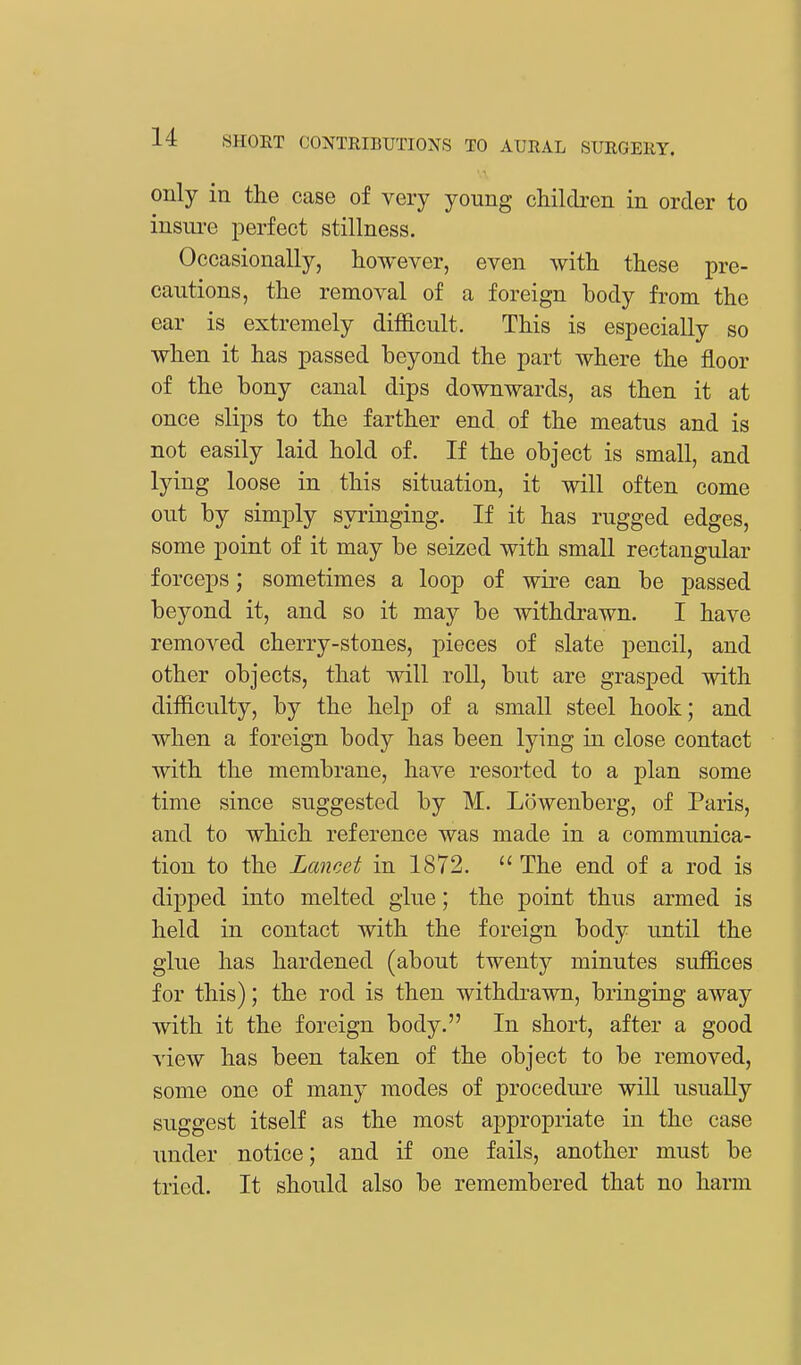 only in the case of very young children in order to insure perfect stillness. Occasionally, however, even with these pre- cautions, the removal of a foreign body from the ear is extremely difficult. This is especially so when it has passed beyond the part where the floor of the bony canal dips downwards, as then it at once slips to the farther end of the meatus and is not easily laid hold of. If the object is small, and lying loose in this situation, it will often come out by simply syringing. If it has rugged edges, some point of it may be seized with small rectangular forceps; sometimes a loop of wire can be passed beyond it, and so it may be withdrawn. I have removed cherry-stones, pieces of slate pencil, and other objects, that will roll, but are grasped with difficulty, by the help of a small steel hook; and when a foreign body has been lying in close contact with the membrane, have resorted to a plan some time since suggested by M. Lowenberg, of Paris, and to which reference was made in a communica- tion to the Lancet in 1872.  The end of a rod is clipped into melted glue; the point thus armed is held in contact with the foreign body until the glue has hardened (about twenty minutes suffices for this); the rod is then withdrawn, bringing away with it the foreign body. In short, after a good view has been taken of the object to be removed, some one of many modes of procedure will usually suggest itself as the most appropriate in the case under notice; and if one fails, another must be tried. It should also be remembered that no harm