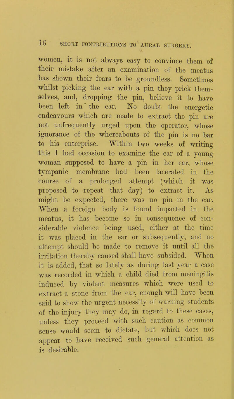 women, it is not always easy to convince them of their mistake after an examination of the meatus has shown their fears to be groundless. Sometimes whilst picking the ear with a pin they prick them- selves, and, dropping the pin, believe it to have been left in' the ear. ]So doubt the energetic endeavours which are made to extract the pin are not unfrequently urged upon the operator, whose ignorance of the whereabouts of the pin is no bar to his enterprise. Within two weeks of writing this I had occasion to examine the ear of a young woman supposed to have a pin in her ear, whose tympanic membrane had been lacerated in the course of a prolonged attempt (which it was proposed to repeat that day) to extract it. As might be expected, there was no pin in the ear. When a foreign body is found impacted in the meatus, it has become so in consequence of con- siderable violence being used, either at the time it was placed in the ear or subsequently, and no attempt should be made to remove it until all the irritation thereby caused shall have subsided. When it is added, that so lately as during last year a case was recorded in which a child died from meningitis induced by violent measures which were used to extract a stone from the ear, enough will have been said to show the urgent necessity of warning students of the injury they may do, in regard to these cases, unless they proceed with such caution as common sense would seem to dictate, but which does not appear to have received such general attention as is desirable.