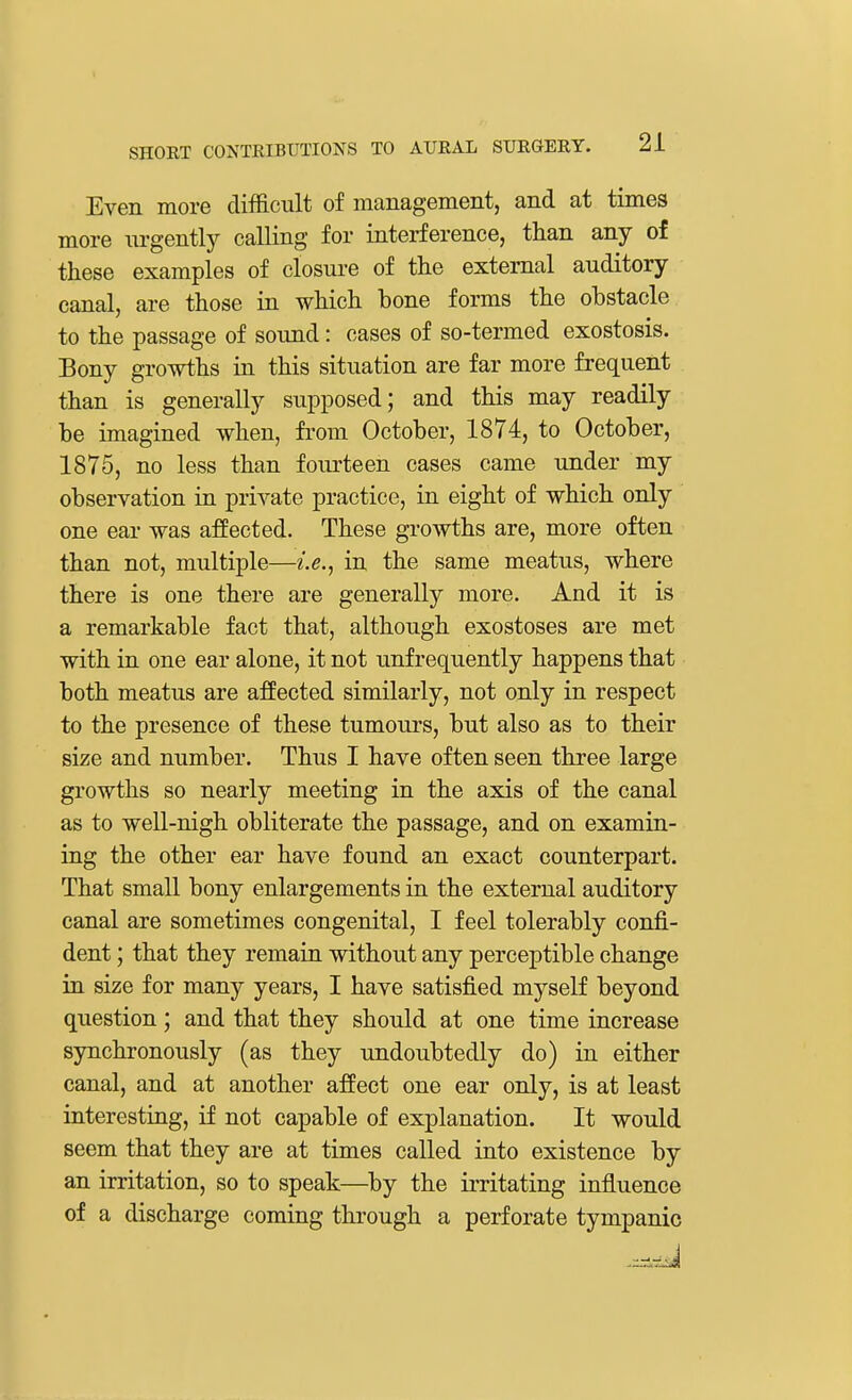 Even more difficult of management, and at times more urgently calling for interference, than any of these examples of closure of the external auditory canal, are those in which bone forms the obstacle to the passage of sound: cases of so-termed exostosis. Bony growths in this situation are far more frequent than is generally supposed; and this may readily be imagined when, from October, 1874, to October, 1875, no less than fourteen cases came under my observation in private practice, in eight of which only one ear was affected. These growths are, more often than not, multiple—i.e., in the same meatus, where there is one there are generally more. And it is a remarkable fact that, although exostoses are met with in one ear alone, it not unf requently happens that both meatus are affected similarly, not only in respect to the presence of these tumours, but also as to their size and number. Thus I have often seen three large growths so nearly meeting in the axis of the canal as to well-nigh obliterate the passage, and on examin- ing the other ear have found an exact counterpart. That small bony enlargements in the external auditory canal are sometimes congenital, I feel tolerably confi- dent ; that they remain without any perceptible change in size for many years, I have satisfied myself beyond question; and that they should at one time increase synchronously (as they undoubtedly do) in either canal, and at another affect one ear only, is at least interesting, if not capable of explanation. It would seem that they are at times called into existence by an irritation, so to speak—by the irritating influence of a discharge coming through a perforate tympanic