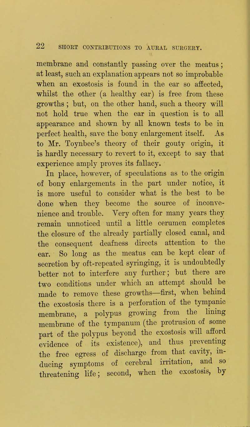 membrane and constantly passing over the meatus; at least, such an explanation appears not so improbable when an exostosis is found in the ear so affected, whilst the other (a healthy ear) is free from these growths ; but, on the other hand, such a theory will not hold true when the ear in question is to all appearance and shown by all known tests to be in perfect health, save the bony enlargement itself. As to Mr. Toynbee's theory of their gouty origin, it is hardly necessary to revert to it, except to say that experience amply proves its fallacy. In place, however, of speculations as to the origin of bony enlargements in the part under notice, it is more useful to consider what is the best to be done when they become the source of inconve- nience and trouble. Very often for many years they remain unnoticed until a little cerumen completes the closure of the already partially closed canal, and the consequent deafness directs attention to the ear. So long as the meatus can be kept clear of secretion by oft-repeated syringing, it is undoubtedly better not to interfere any further; but there are two conditions under which an attempt should be made to remove these growths—first, when behind the exostosis there is a perforation of the tympanic membrane, a polypus growing from the lining membrane of the tympanum (the protrusion of some part of the polypus beyond the exostosis will afford evidence of its existence), and thus preventing the free egress of discharge from that cavity, in- ducing symptoms of cerebral irritation, and so threatening life; second, when the exostosis, by