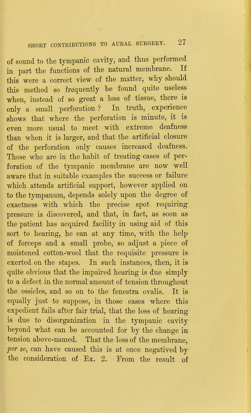 of sound to the tympanic cavity, and thus performed in part the functions of the natural membrane. If this were a correct view of the matter, why should this method so frequently be found quite useless when, instead of so great a loss of tissue, there is only a small perforation ? In truth, experience shows that where the perforation is minute, it is even more usual to meet with extreme deafness than when it is larger, and that the artificial closure of the perforation only causes increased deafness. Those who are in the habit of treating cases of per- foration of the tympanic membrane are now well aware that in suitable examples the success or failure which attends artificial support, however applied on to the tympanum, depends solely upon the degree of exactness with which the precise spot requiring pressure is discovered, and that, in fact, as soon as the patient has acquired facility in using aid of this sort to hearing, he can at any time, with the help of forceps and a small probe, so adjust a piece of moistened cotton-wool that the requisite pressure is exerted on the stapes. In such instances, then, it is quite obvious that the impaired hearing is due simply to a defect in the normal amount of tension throughout the ossicles, and so on to the fenestra ovalis. It is equally just to suppose, in those cases where this expedient fails after fair trial, that the loss of hearing is due to disorganization in the tympanic cavity beyond what can be accounted for by the change in tension above-named. That the loss of the membrane, per se, can have caused this is at once negatived by the consideration of Ex. 2. From the result of