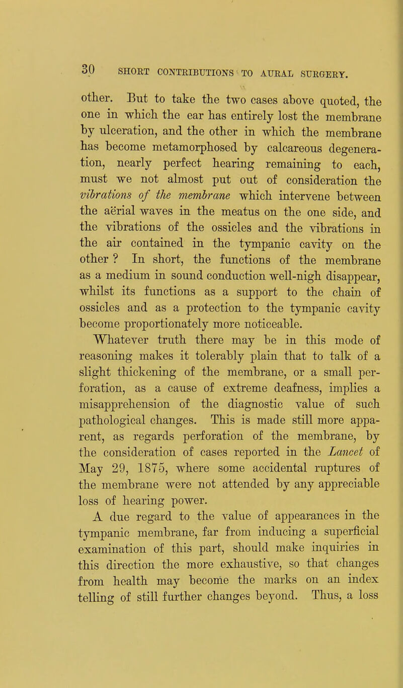 other. But to take the two cases above quoted, the one in which the ear has entirely lost the membrane by ulceration, and the other in which the membrane has become metamorphosed by calcareous degenera- tion, nearly perfect hearing remaining to each, must we not almost put out of consideration the vibrations of the membrane which intervene between the aerial waves in the meatus on the one side, and the vibrations of the ossicles and the vibrations in the air contained in the tympanic cavity on the other ? In short, the functions of the membrane as a medium in sound conduction well-nigh disappear, whilst its functions as a support to the chain of ossicles and as a protection to the tympanic cavity become proportionately more noticeable. Whatever truth there may be in this mode of reasoning makes it tolerably plain that to talk of a slight thickening of the membrane, or a small per- foration, as a cause of extreme deafness, implies a misapprehension of the diagnostic value of such pathological changes. This is made still more appa- rent, as regards perforation of the membrane, by the consideration of cases reported in the Lancet of May 29, 1875, where some accidental ruptures of the membrane were not attended by any appreciable loss of hearing power. A due regard to the value of appearances in the tympanic membrane, far from inducing a superficial examination of this part, should make inquiries in this direction the more exhaustive, so that changes from health may become the marks on an index telling of still further changes beyond. Thus, a loss