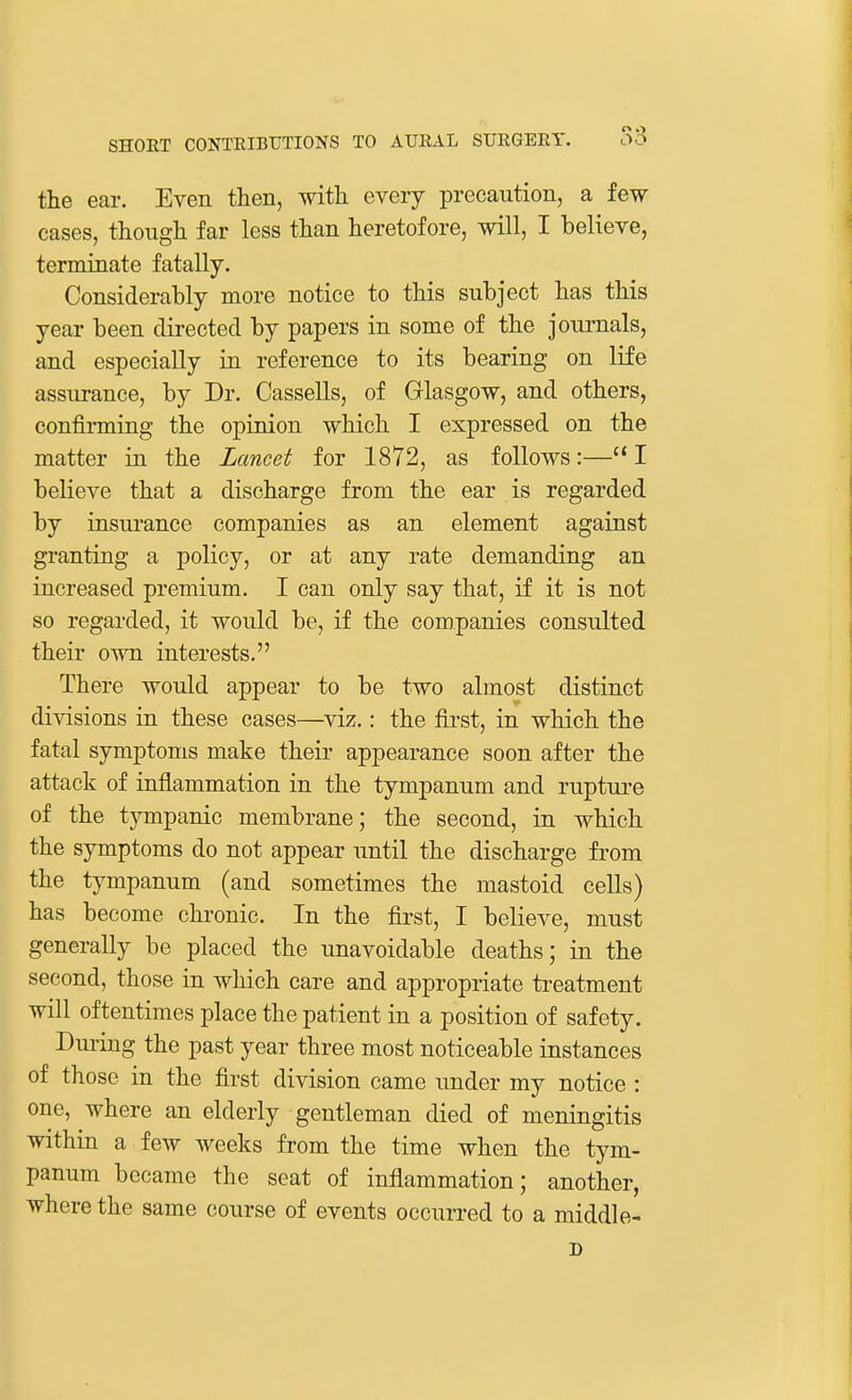 the ear. Even then, with every precaution, a few cases, though far less than heretofore, will, I believe, terminate fatally. Considerably more notice to this subject has this year been directed by papers in some of the journals, and especially in reference to its bearing on life assurance, by Dr. Cassells, of Glasgow, and others, confirming the opinion which I expressed on the matter in the Lancet for 1872, as follows:—I believe that a discharge from the ear is regarded by insurance companies as an element against granting a policy, or at any rate demanding an increased premium. I can only say that, if it is not so regarded, it would be, if the companies consulted their own interests. There would appear to be two almost distinct divisions in these cases—viz.: the first, in which the fatal symptoms make their appearance soon after the attack of inflammation in the tympanum and rupture of the tympanic membrane; the second, in which the symptoms do not appear until the discharge from the tympanum (and sometimes the mastoid cells) has become chronic. In the first, I believe, must generally be placed the unavoidable deaths; in the second, those in which care and appropriate treatment will oftentimes place the patient in a position of safety. During the past year three most noticeable instances of those in the first division came under my notice : one, where an elderly gentleman died of meningitis within a few weeks from the time when the tym- panum became the seat of inflammation; another, where the same course of events occurred to a middle- D