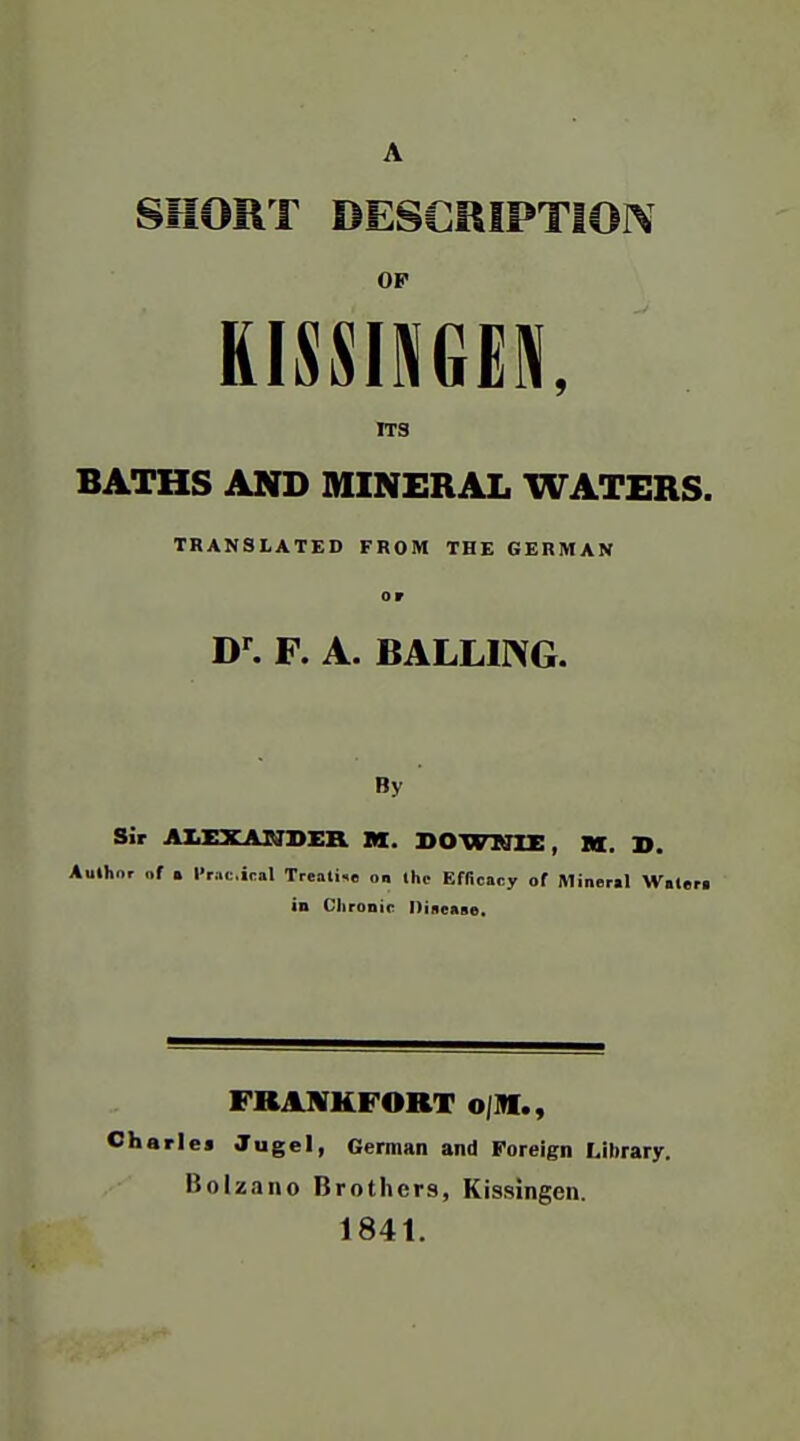 SHORT DESCRIPTION OF KISSINGER ITS BATHS AND MINERAL WATERS. TRANSLATED FROM THE GERMAN or F. A. BALLING. By Sir AIJCXANDER M. DOWKTBE, M. ». Author „f . I'raciral Treali^e on Ihc Efficacy of Miner»l Wale in Chronic Dineaae, FRAIVKFORT oJI«., Charles Jugel, German and Foreign Library. Bolzano Brothers, Kissingen. 1841.