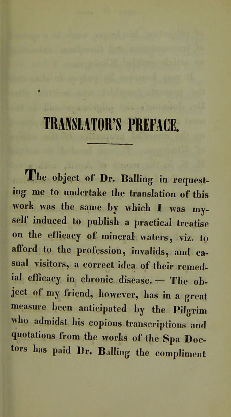 TRASSIATOR'S PREFACE The object of Dr. Balling- in request- ing: me to undertake the translation of this work was the same by which I was my- self induced to publish a practical treatise on the efficacy of mineral waters, viz. to afford to the profession, invalids, and ca- sual visitors, a correct idea of their remed- ial efficacy in chronic disease. — The ob- ject of my friend, however, has in a g^reat measure been anticipated by the Pilgrim who admidst his copious transcriptions and quotations from the works of the Spa Doc- tors has paid Dr. Balling the compliment