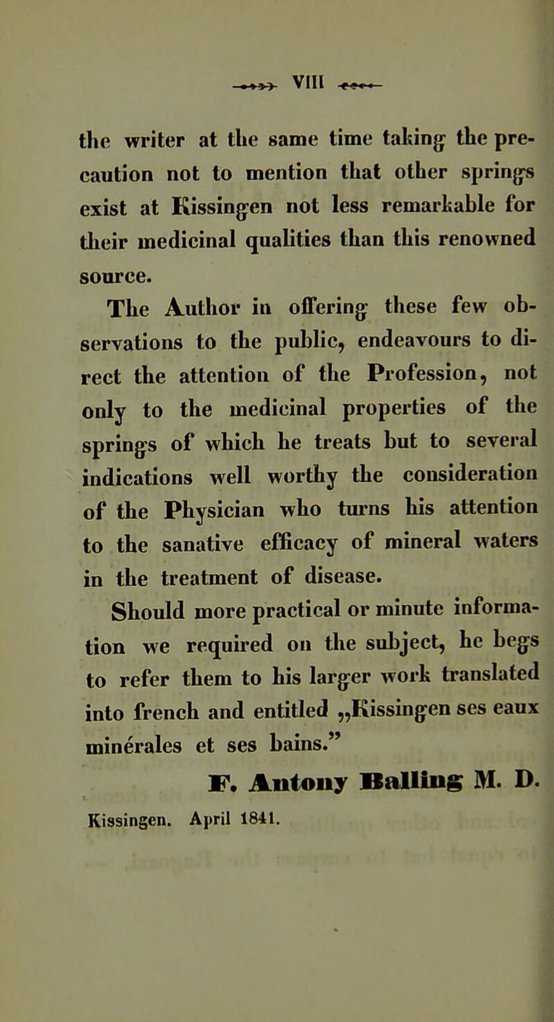 the writer at the same time takinjj the pre- caution not to mention that other springs exist at Kissingren not less remarkable for their medicinal qualities than this renowned source. The Author in offerings these few ob- servations to the public, endeavours to di- rect the attention of the Profession, not only to the medicinal properties of the springs of which he treats but to several indications well worthy the consideration of the Physician who turns his attention to the sanative efficacy of mineral waters in the treatment of disease. Should more practical or minute informa- tion we required on the subject, he begs to refer them to his larger work translated into french and entitled „Kissingen ses eaux minerales et ses bains. F. Autouy Balliug M. D. Kiasingen. April 1841.