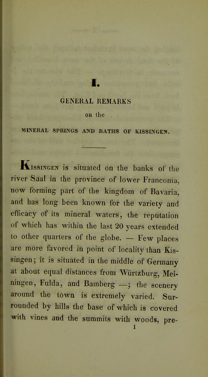 GENERAL REStARKS on the MINERAL SPRINGS AND BATHS OF KISSINGEN. JVissiNGEN is situated on the banks ol tlie river Saal in (he province of lower Franconia, now forming part of the kingdom of Bavaria, and has long been known for the variety and efficacy of its mineral waters, the reputation of which has within the last 20 years extended to other quarters of the globe. — Few places are more favored in point of locality than Kis- singen; it is situated in the middle of Germany at about equal distances from Wurtzburg, Mei- ningen, Fulda, and Bamberg —; the scenery around the town is extremely varied. Sur- rounded by hills the base of which is covered with vines and the summits with woods, pre- I