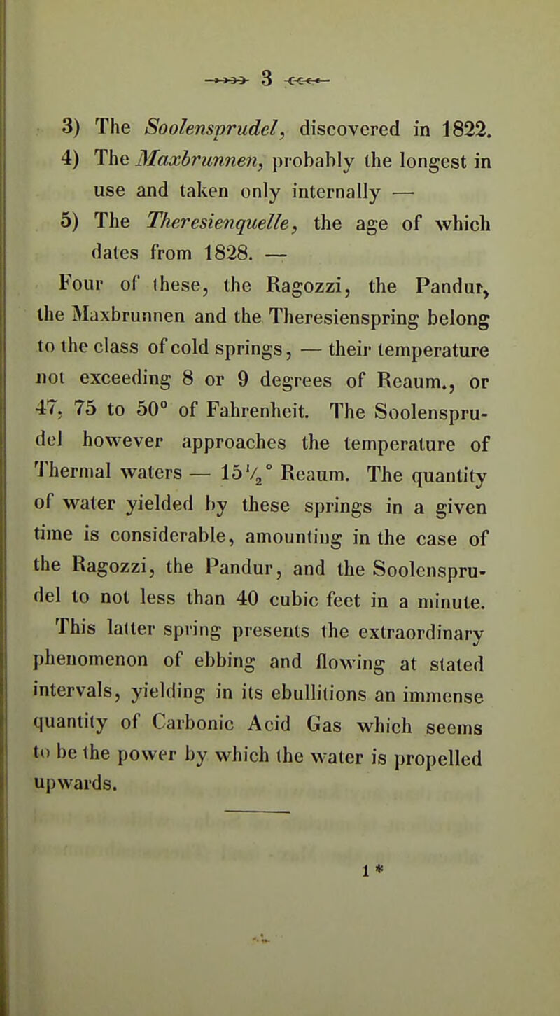 4) The Maxhrunnen, probably the longest in use and taken only internally — 5) The Theresienquelle, the age of which dates from 1828. — Four of Ihese, the Ragozzi, the Pandur, the Maxbrunnen and the Theresienspring belong to the class of cold springs, — their temperature not exceeding 8 or 9 degrees of Reaum., or 47. 75 to 50° of Fahrenheit. The Soolenspru- del however approaches the temperature of Thermal waters — 15'4° Reaum. The quantity of water yielded by these springs in a given time is considerable, amounting in the case of the Ragozzi, the Pandur, and the Soolenspru- del to not less than 40 cubic feet in a minute. This lalter spring presents the extraordinary phenomenon of ebbing and flowing at slated intervals, yielding in its ebullitions an immense quantity of Carbonic Acid Gas which seems to be the power by which (he water is propelled upwards. 1 *