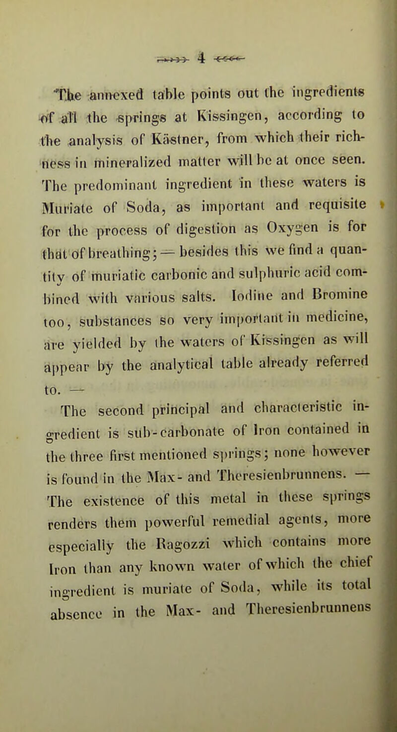 Tbe anwxed table poinls out the ingredient* all the springs at Kissingen, according to the .analysis of Kastner, from which their rich- ness in mineralized iTiatter will be at once seen. The predominant ingredient in these waters is Muriate of Soda, as important and requisite for the process of digestion as Oxygen is for thdt of breathing; —besides this we find a quan- tity of muriatic carbonic and sulphuric acid com- bincd with various salts. Iodine and Bromine too, substances so very important in medicine, are yielded by (he waters of Kissingen as will appear by the analytical table already referred to. — The second principal and characteristic in- gredient is sub-carbonate of Iron contained in the three first mentioned springs; none however is found in the Max- and Theresienbrunnens. — The existence of this metal in these springs renders them powerful remedial agents, more especially the Ragozzi which contains more Iron than any known water of which the chief ingredient is muriate of Soda, while its total absence in the Max- and Theresienbrunnens