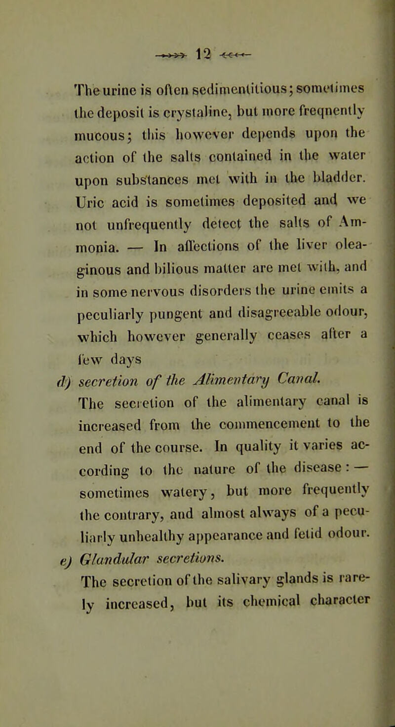 The urine is often sedimentitious;some(imcs the deposit is crystaline, but more freqnently mucousj tiiis however depends upon the action of the salts contained in the water upon substances met with in the bladder. Uric acid is sometimes deposited and we not unfrequently detect the salts of Am- monia. — In aflections of the liver olea- ginous and bilious matter are met with, and in some nervous disorders the urine emits a peculiarly pungent and disagreeable odour, which however generally ceases after a lew days df) secretion of the Alimentary Canal. The secretion of the alimentary canal is increased from the commencement to the end of the course. In quality it varies ac- cording to the nature of the disease : — sometimes watery, but more frequently the contrary, and almost always of a pecu- liarly unhealthy appearance and fetid odour. e) Glandular secretions. The secretion of the salivary glands is rare- ly increased, but its chemical character