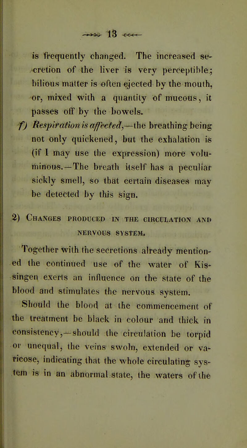 is frequently changed. The increased se- cretion of the liver is very perceptible; bilious matter is often ejected by the mouth, or, mixed with a quantity of mucous, it passes off by the bowels. f) Respirationisaffe€ted,—\\\Q breathing being not only quickened, but the exhalation is (if 1 may use the expression) more volu- minous.—The breath itself has a peculiar sickly smell, so that certain diseases may be detected by this sign. ,2) Changes produced in the circulation and nervous system. Together with the secretions already mention- ed the continued use of the water of Kis- -singen exerts an influence on the state of the blood and stimulates the nervous system. Should the blood at the commencement of the treatment be black in colour and thick in consistency,—should the circulation be torpid or unequal, the veins swoln, extended or va- ticose, indicating that the whole circulating sys- tem is in an abnormal state, the waters of the