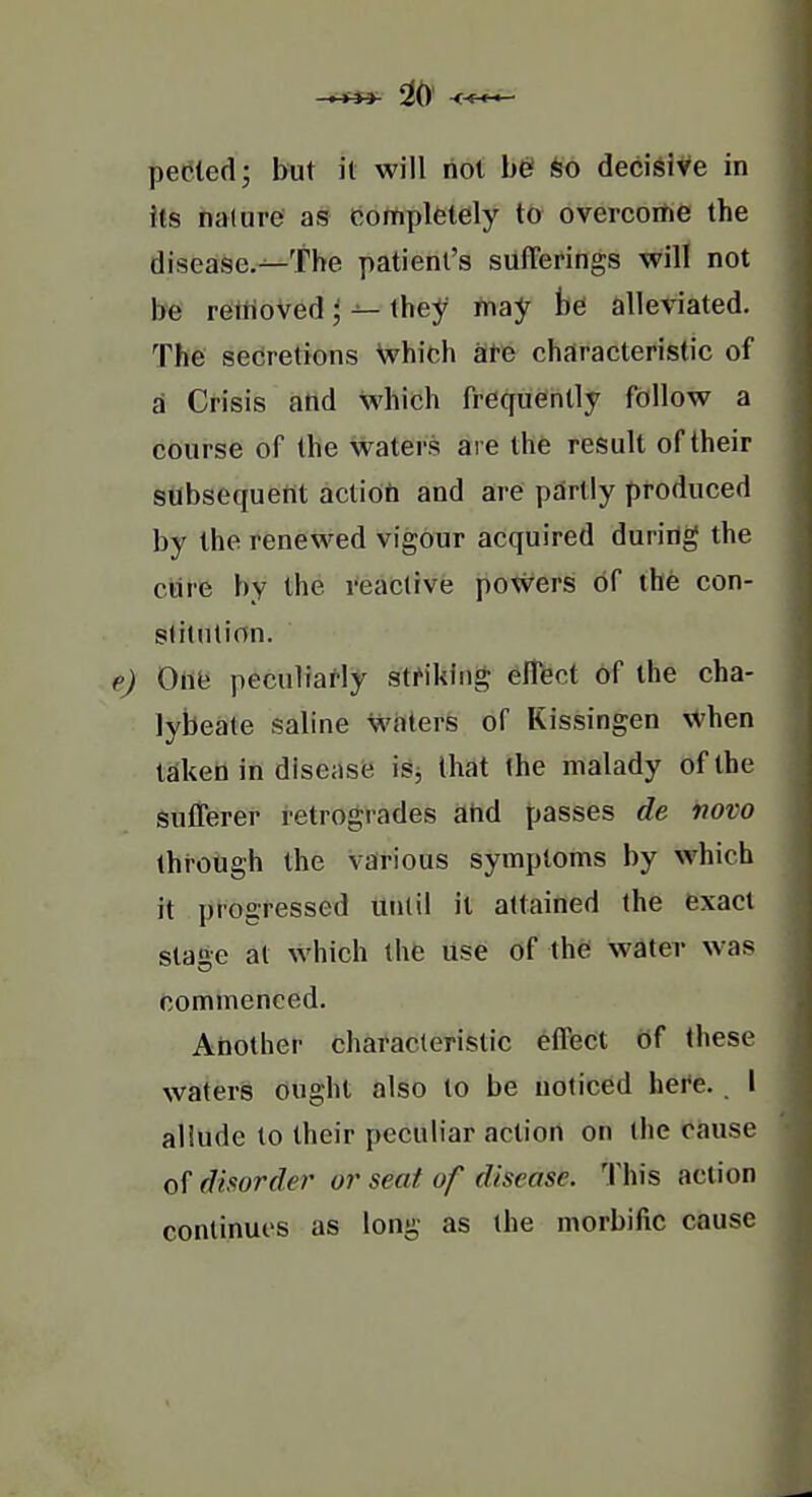 peeled; but it will riot be ^ decisive in its nature as tiompleiely to overcoirte the disease.^the patient's sufferings will not be rettioVed ^ they may he alleviated. The secretions Which al-e characteristic of a Crisis and which frequently follow a course of the waters are the result of their subsequent actioti and are pdrtly produced by the renewed vigour acquired during the dire by the I'eactive potvers of the con- stitution. e) Olib peculiarly stfikfng ellfect of the cha- lybeate saline waters of Kissingen \Vhen taken in disease is^ that the malady of the sufferer retrogrades atid {jasses de novo through the various symptoms by which it progressed until it attained the exact stage at which the use of the water was commenced. Another characteristic effect of these waters Ought also to be noticed here. . I allude to their peculiar action on the cause of disorder or seat of disease. This action continues as long as the morbific cause