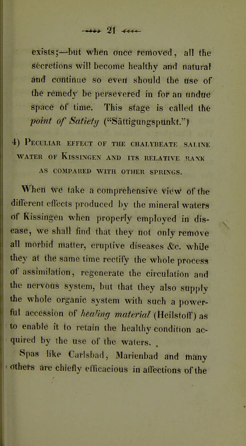 exists;—but when once removed, all the secretions will become healthy and natural and cdfltiniie so evert should the Ose of the remed}' be persevered in for an undae space of time. This stage is called the point of Satietij (SattigungspUnkt.) 4) Pecull\r effect of the chalybeate sai.itse water of kissingen and its relati\tj ra\k as compaued with other springs. When we take a comprehensive viCW of the different effects produced by the mineral waters rtf Kissingen when properly employed in dis- ease, we shall find that they not only remove all morbid matter, eruptive diseases &c. while they at the same time rectify the whole process Of assimilation, regenerate the circulation and the nervous system, but that they also supply the whole organic system with such a power- ful accession of heaHng material (Hcilstoff) as to enable it to retain the healthy condition ac- quired by (he use of the waters. . Spas like Carlsbad, Marienbad and many others are chiefly efficacious in affections of the