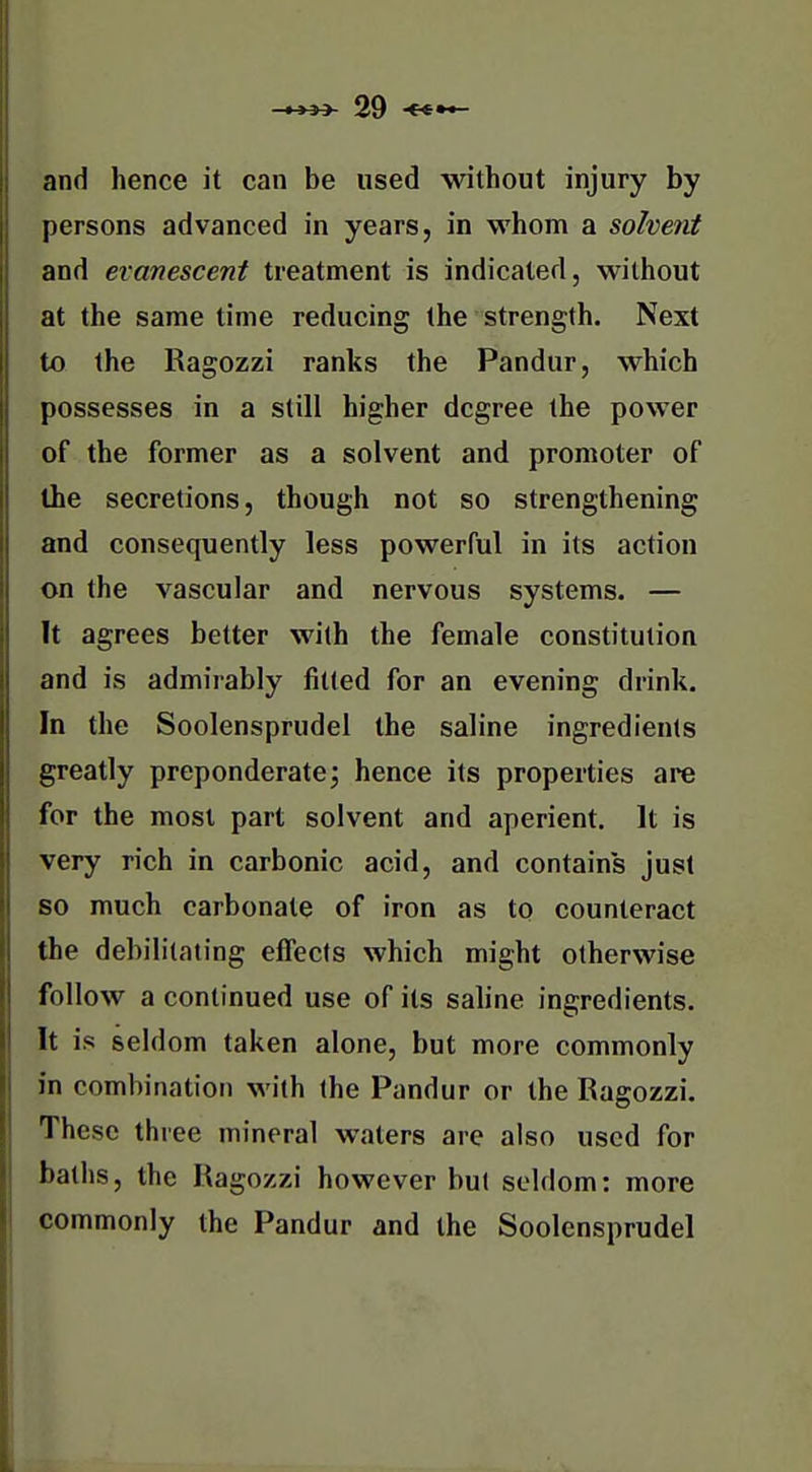 and hence it can be used without injury by persons advanced in years, in whom a solvent and evanescent treatment is indicated, without at the same time reducing the strength. Next to the Ragozzi ranks the Pandur, which possesses in a still higher degree the power of the former as a solvent and promoter of the secretions, though not so strengthening and consequently less powerful in its action on the vascular and nervous systems. — It agrees better with the female constitution and is admirably fitted for an evening drink. In the Soolensprudel the saline ingredients greatly preponderate; hence its properties are for the most part solvent and aperient. It is very rich in carbonic acid, and contains just so much carbonate of iron as to counteract the debilitating effects which might otherwise follow a continued use of its sahne ingredients. It is seldom taken alone, but more commonly in combination with the Pandur or the Ragozzi. These three mineral waters are also used for baths, the Ragozzi however but seldom: more commonly the Pandur and the Soolensprudel