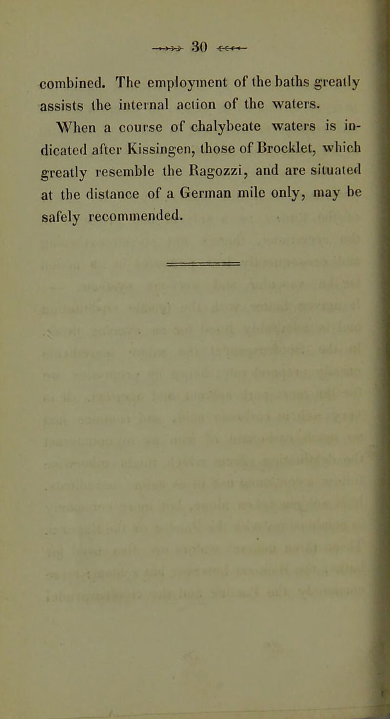 combined. The employment of the baths greatly assists the internal action of the waters. ^ When a course of chalybeate waters is in- dicated after Kissingen, those of Brocklet, which greatly resemble the Ragozzi, and are situated at the distance of a German mile only, may be safely recommended.