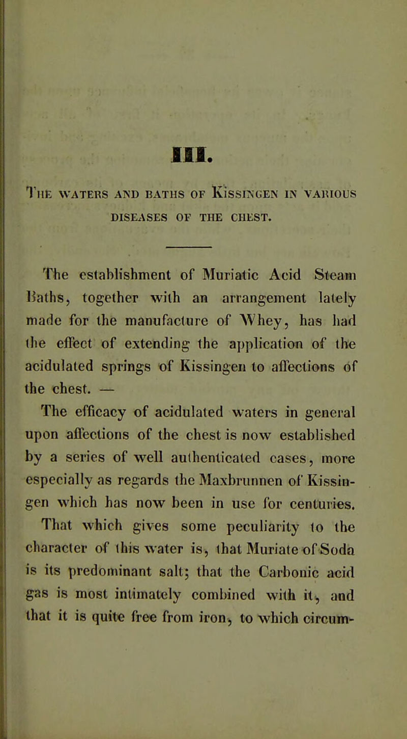 III. The waters aisd baths of KissiAGEN in various DISEASES OF THE CHEST. The establishment of Muriatic Acid Steam liaths, together with an arrangement lately made for the manufacture of NVhey, has had the effect of extending the application of the acidulated springs of Kissingen to affections of the chest. — The efficacy of acidulated waters in general upon affections of the chest is now established by a series of well authenticated cases, more especially as regards the Maxbrunnen of Kissin- gen which has now been in use for centuries. That which gives some peculiarity to the character of this water is, that Muriate of Soda is its predominant salt; that the Carbonic acid gas is most intimately combined with it^ aod that it is quite free from iron, to which circum-