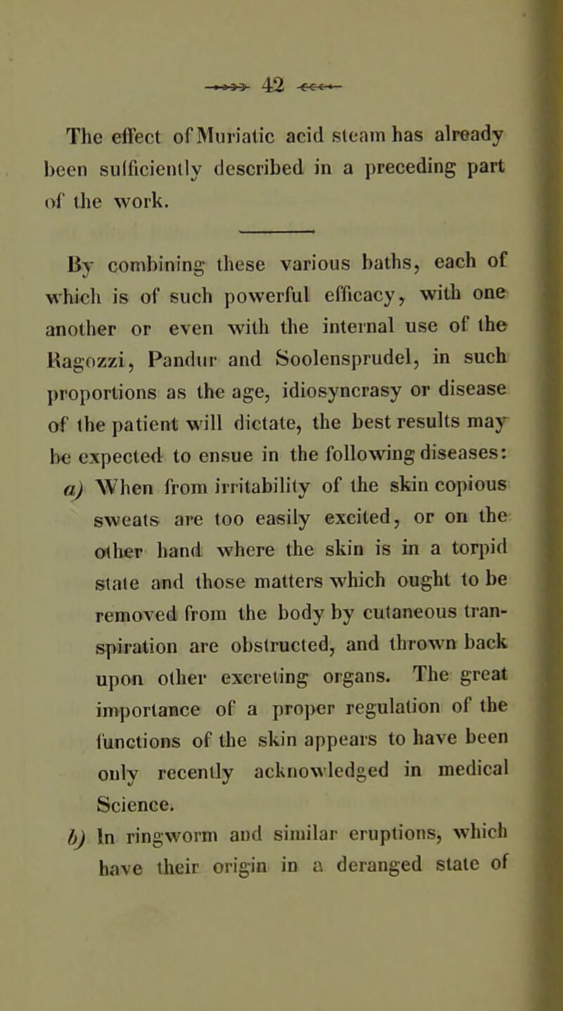 The effect of Muriatic acid steam has already been sulficiently described in a preceding part of the work. By combining these various baths, each of which is of such powerful efficacy, with one another or even with the internal use of the Ragozzi, Pandur and Soolensprudel, in such proportions as the age, idiosyncrasy or disease of the patient will dictate, the best results may- be expected to ensue in the following diseases: a) When from irritability of the skin copious sweats are too easily excited, or on the other hand where the skin is in a torpid state and those matters which ought to be removed from the body by cutaneous tran- spiration are obstructed, and thrown back upon other excreting organs. The great importance of a proper regulation of the functions of the skin appears to have been only recently acknowledged in medical Science. h) In ringworm and similar eruptions, which have their origin in a deranged state of