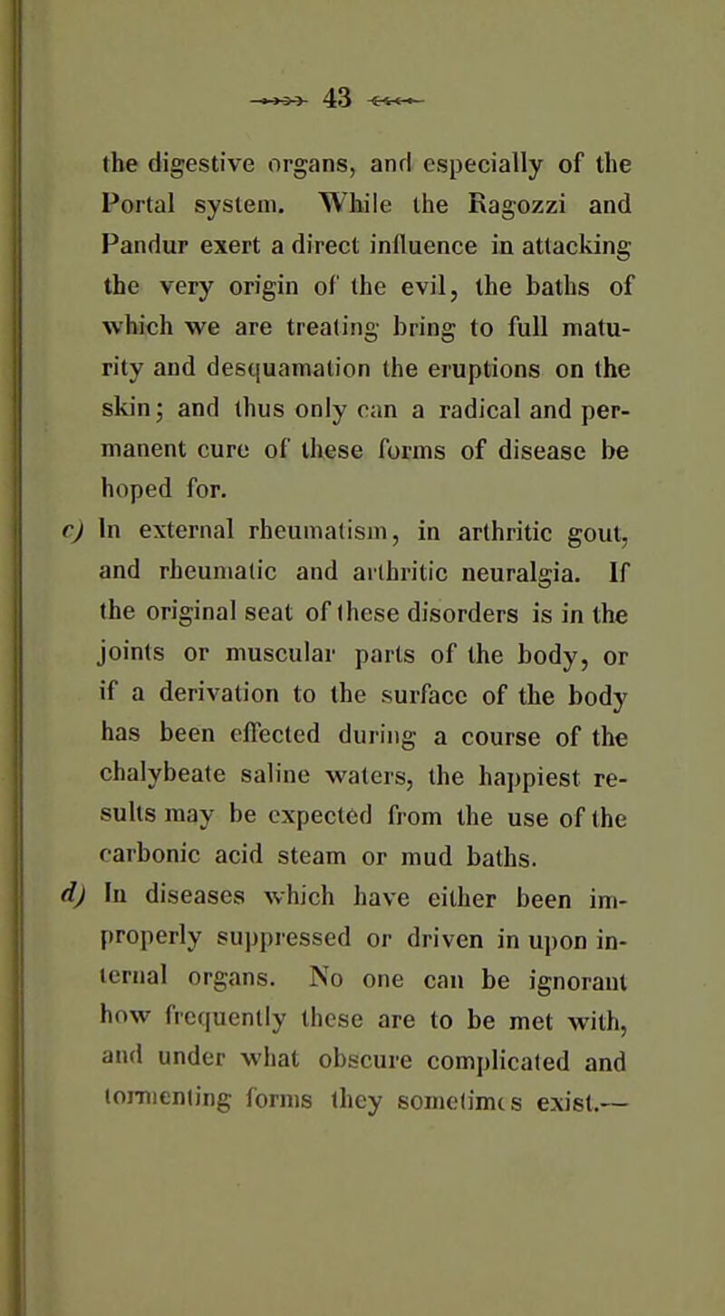 the digestive organs, and especially of the Portal system. While the Ragozzi and Pandur exert a direct influence in attacking the very origin of the evil, the baths of which we are treating bring to full matu- rity and desquamation the eruptions on the skin; and thus only can a radical and per- manent cure of these forms of disease be hoped for. cj In external rheumatism, in arthritic gout, and rheumatic and arthritic neuralgia. If the original seat of these disorders is in the joints or muscular parts of the body, or if a derivation to the surface of the body has been effected during a course of the chalybeate saline waters, the happiest re- sults may be expected from the use of the carbonic acid steam or mud baths. d) In diseases which have either been im- properly sui)piessed or driven in upon in- ternal organs. No one can be ignorant how frequently these are to be met with, and under what obscure complicated and lomienling forms they sometimes exist.—