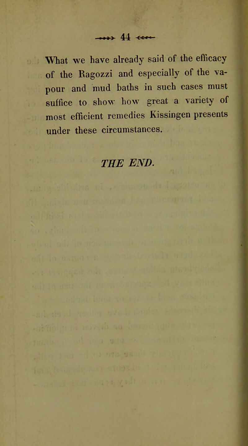 What we have already said of the efficacy of the Ragozzi and especially of the va- pour and mud baths in such cases must suffice to show how great a variety of most efficient remedies Kissingen presents under these circumstances. THE END.