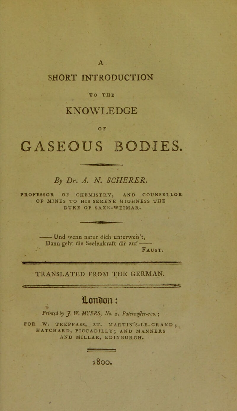 A SHORT INTRODUCTION TO THE KNOWLEDGE O F GASEOUS BODIES. By Dr. A. N. SCHERER. PROFESSOR OF CHEMISTRY, AND COUNSELLOR OF MINES TO HIS SERENE HIGHNESS THE DUKE OF SAXE-WEIMAR. — Und wenn natur dich unterweis’t, Dann geht die Seelenkrafc dir auf Faust. TRANSLATED FROM THE GERMAN. lonDoti: > / ' Printed by J. W. MYERS, No. 2, Patcrnojlcr-rov); FOR W. TREPPASS, ST. M A R T I N’s-LE-G R A N D ; HATCHARD, PICCADILLY; AND MANNERS AND MILLAR, EDINBURGH. 1800,