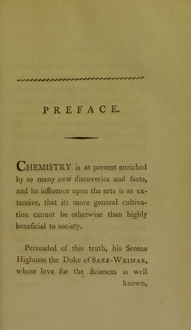 PREFACE. Chemistry is at present enriched by so many new discoveries and facts, and its influence upon the arts is so ex- tensive, that its more general cultiva- tion cannot be otherwise than highly beneficial to society. Persuaded of this truth, his Serene Highness the Duke of Saxe-Weimar, whose love for the Sciences is well known,