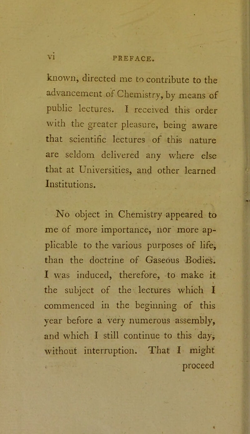 known, directed me to contribute to the advancement of Chemistry, by means of public lectures. I received this order with the greater pleasure, being aware that scientific lectures of this nature are seldom delivered any where else that at Universities, and other learned Institutions. No object in Chemistry appeared to me of more importance, nor more ap- plicable to the various purposes of life, than the doctrine of Gaseous Bodies. I was induced, therefore, to make it » the subject of the lectures which I commenced in the beginning of this year before a very numerous assembly, and which I still continue to this day, without interruption. That I might proceed