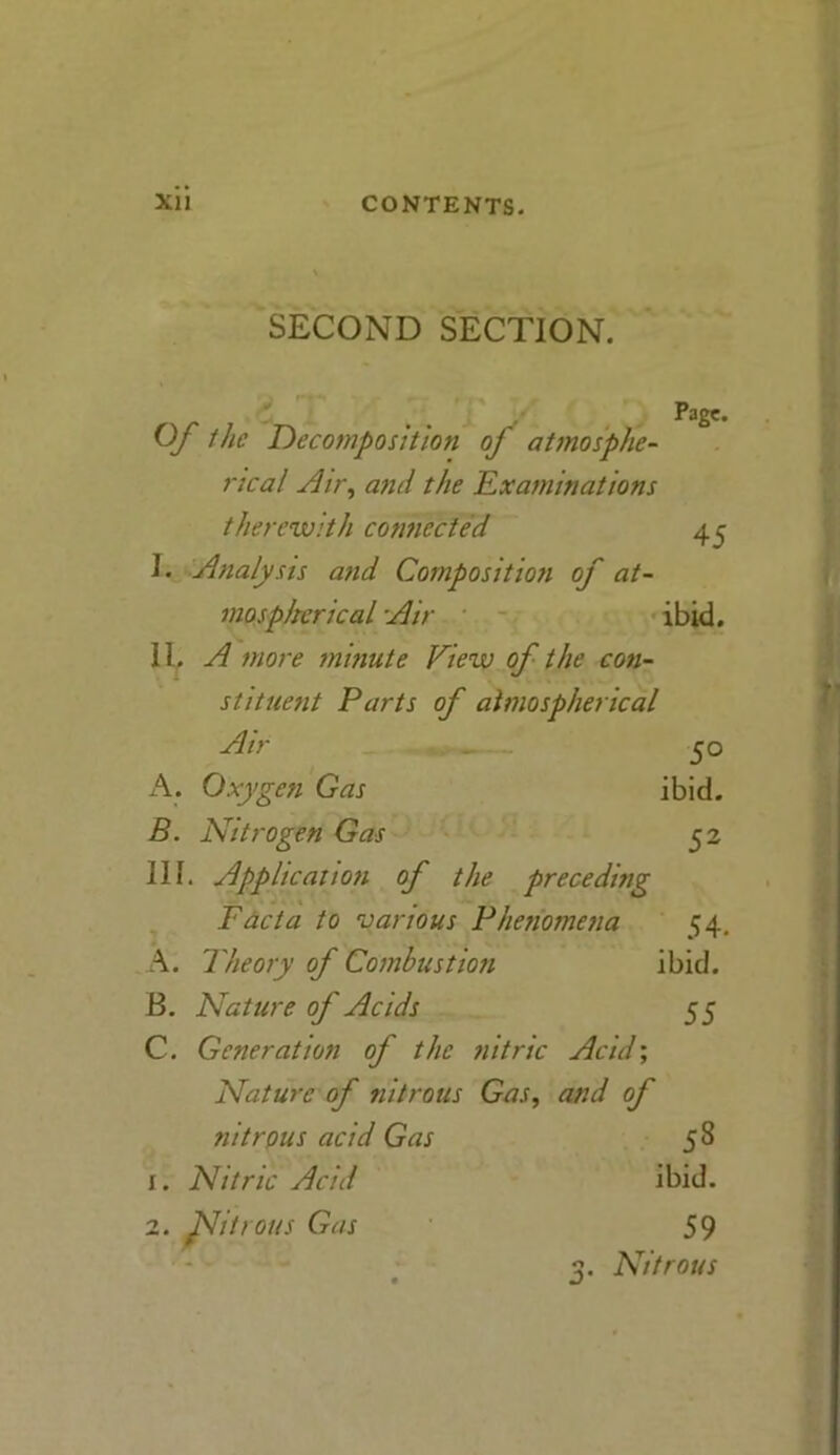 SECOND SECTION. Of the Decomposition of atmosphe- rical Air, and the 'Examinations therewith connected E Analysis and Composition of at- mospherical Air 11, A more minute View of the con- stituent Parts of atmospherical Page. 45 ibid. Air 50 A. Oxygen Gas ibid. B. Nitrogen Gas 52 III. Application of the preceding Facta to various Phenomena 54. A. Theory of Combustion ibid. B. Nature of Acids 55 C. Generation of the nitric Acid; Nature of nitrous Gas, and of nitrous acid Gas 58 1. Nitric Acid ibid. 2. flitrous Gas 59 3. Nitrous