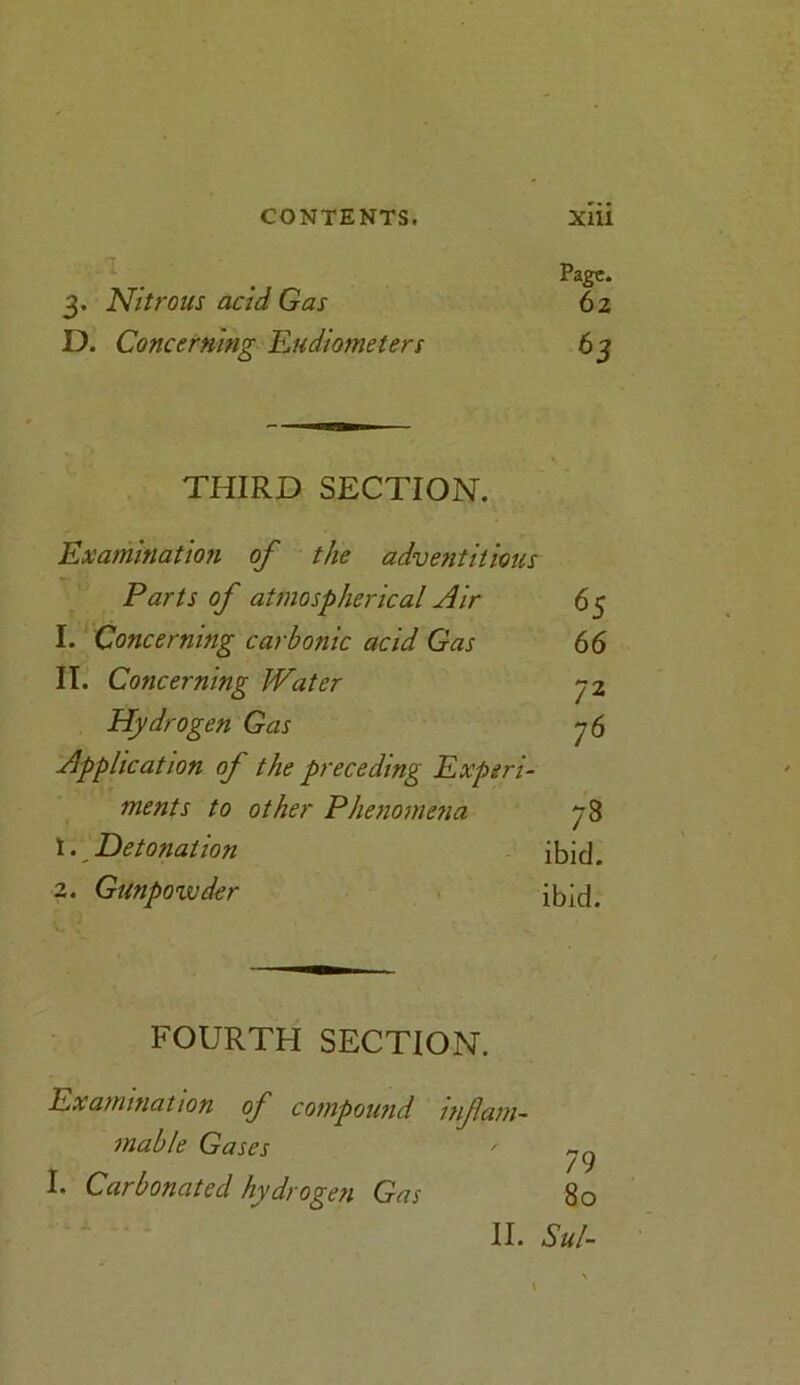 Page. 3. Nitrous acid Gas 62 D. Concerning Eudiometers 63 THIRD SECTION. Examination of the adventitious Parts of atmospherical Air 65 1. Concerning carbonic acid Gas 66 II. Concerning JVater 72 Hydrogen Gas 76 Application of the preceding Experi- ments to other Phenomena 78 \. Detonation ibid. 2. Gunpowder ibid. FOURTH SECTION. Examination of compound inf am- enable Gases ' yg I. Carbonated hydrogen Gas 80 II. Sul- \