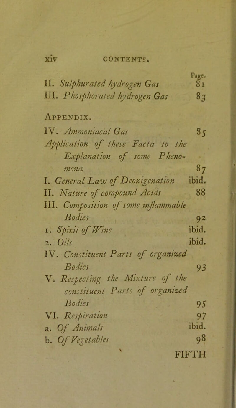 Page. II. Sulphurated hydrogen Gas 81 III. Phosphorated hydrogen Gas 83 Appendix. IV. Ammoniacal Gas 85 Application of these Facta to the Explanation of some Pheno- mena 8 7 I. General Law of Dcoxigenation ibid. II. Nature of compound Acids 88 III. Composition of some infiammable Bodies 92 1. Spirit of Wine ibid. 2. Oils ibid. IV. Constituent Parts of organized Bodies 93 V. Respecting the Mixture of the constituent Parts of organized Bodies 95 VI. Respiration 97 a. Of Anirfials ibid. b. Of Vegetables 98 ' FIFTH