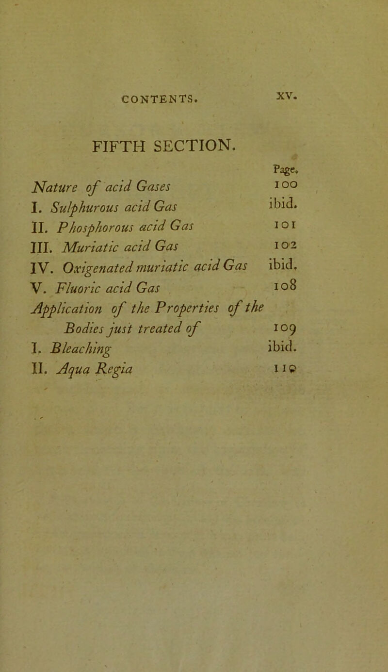 FIFTH SECTION. Page. Nature of acid Gases 100 I. Sulphurous acid Gas ibid. II. Phosphorous acid Gas 1 o 1 III. Muriatic acid Gas 1 02 IV. Oxigenated muriatic acid Gas ibid, V. Fluoi ■ic acid Gas 108 Application of the Properties of the Bodies just treated of 109 I. Bleaching ibid. II. Aqua Regia HP