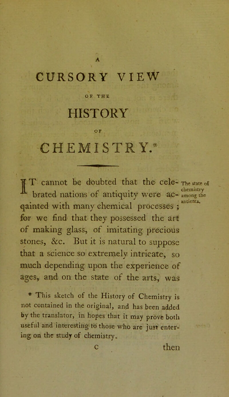 CURSORY VIEW OF THE HISTORY OF CHEMISTRY.* IT cannot be doubted that the cele- The state of , . r chemistry brated nations or antiquity were ac- among the . . . . antients, qainted with many chemical processes ; for we find that they possessed the art of making glass, of imitating precious stones, &c. But it is natural to suppose that a science so extremely intricate, so much depending upon the experience of ages, and on the state of the arts, was * This sketch of the History of Chemistry is not contained in the original, and has been added by the translator, in hopes that it may prove both useful and interesting to those who are just enter- ing on the study of chemistry. C then