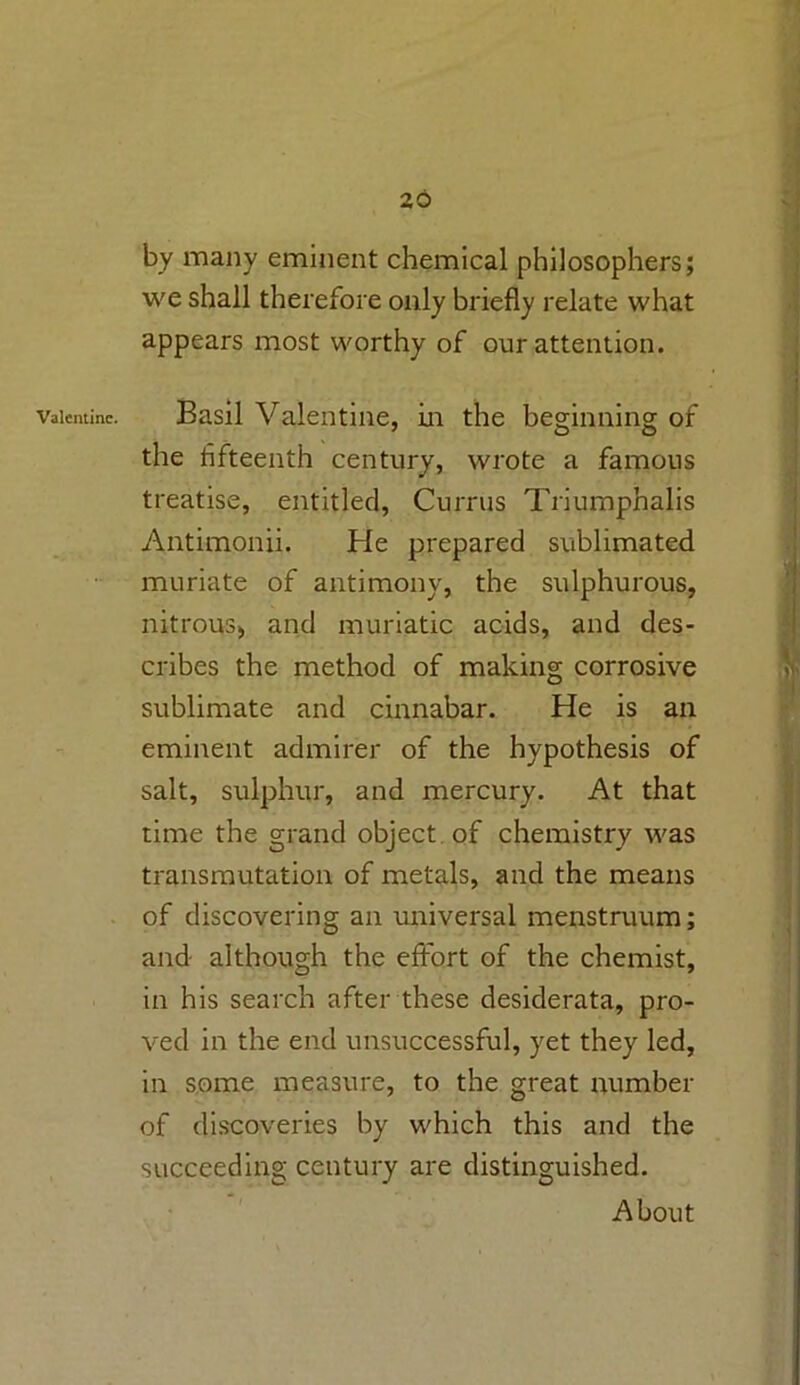 Valentine. by many eminent chemical philosophers; we shall therefore only briefly relate what appears most worthy of our attention. Basil Valentine, in the beginning of the fifteenth century, wrote a famous treatise, entitled, Currus Triumphalis Antimonii. tie prepared sublimated muriate of antimony, the sulphurous, nitrous* and muriatic acids, and des- cribes the method of making corrosive sublimate and cinnabar. He is an eminent admirer of the hypothesis of salt, sulphur, and mercury. At that time the grand object of chemistry was transmutation of metals, and the means of discovering an universal menstruum; and although the effort of the chemist, in his search after these desiderata, pro- ved in the end unsuccessful, yet they led, in some measure, to the great number of discoveries by which this and the succeeding century are distinguished. About