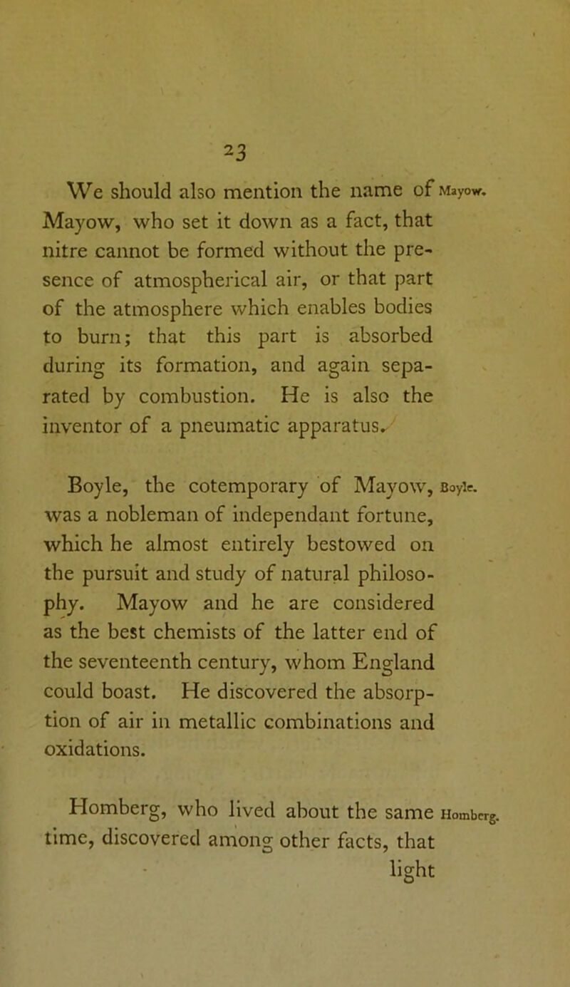 2 3 We should also mention the name of Mayo*. Mayow, who set it down as a fact, that nitre cannot be formed without the pre- sence of atmospherical air, or that part of the atmosphere which enables bodies to burn; that this part is absorbed during its formation, and again sepa- rated by combustion. He is also the inventor of a pneumatic apparatus. Boyle, the cotemporary of Mayow, Boyle, was a nobleman of independant fortune, which he almost entirely bestowed on the pursuit and study of natural philoso- phy. Mayow and he are considered as the best chemists of the latter end of the seventeenth century, whom England could boast. He discovered the absorp- tion of air in metallic combinations and oxidations. Homberg, who lived about the same Hombcrg. time, discovered among other facts, that light