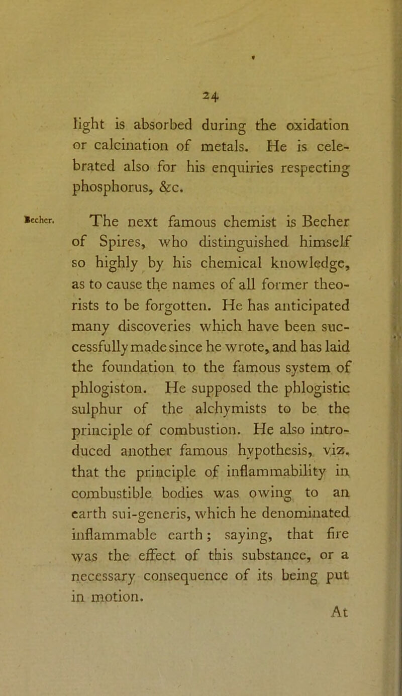 Bechcr. light is absorbed during the oxidation or calcination of metals. He is cele- brated also for his enquiries respecting phosphorus, &c. The next famous chemist is Becher of Spires, who distinguished himself so highly by his chemical knowledge, as to cause the names of all former theo- rists to be forgotten. He has anticipated many discoveries which have been suc- cessfully made since he wrote, and has laid the foundation to the famous system of phlogiston. He supposed the phlogistic sulphur of the alchymists to be the principle of combustion. He also intro- duced another famous hypothesis, viz. that the principle of inflammability in combustible bodies was owing to an earth sui-generis, which he denominated inflammable earth; saying, that fire was the effect of this substance, or a necessary consequence of its being put in motion. At