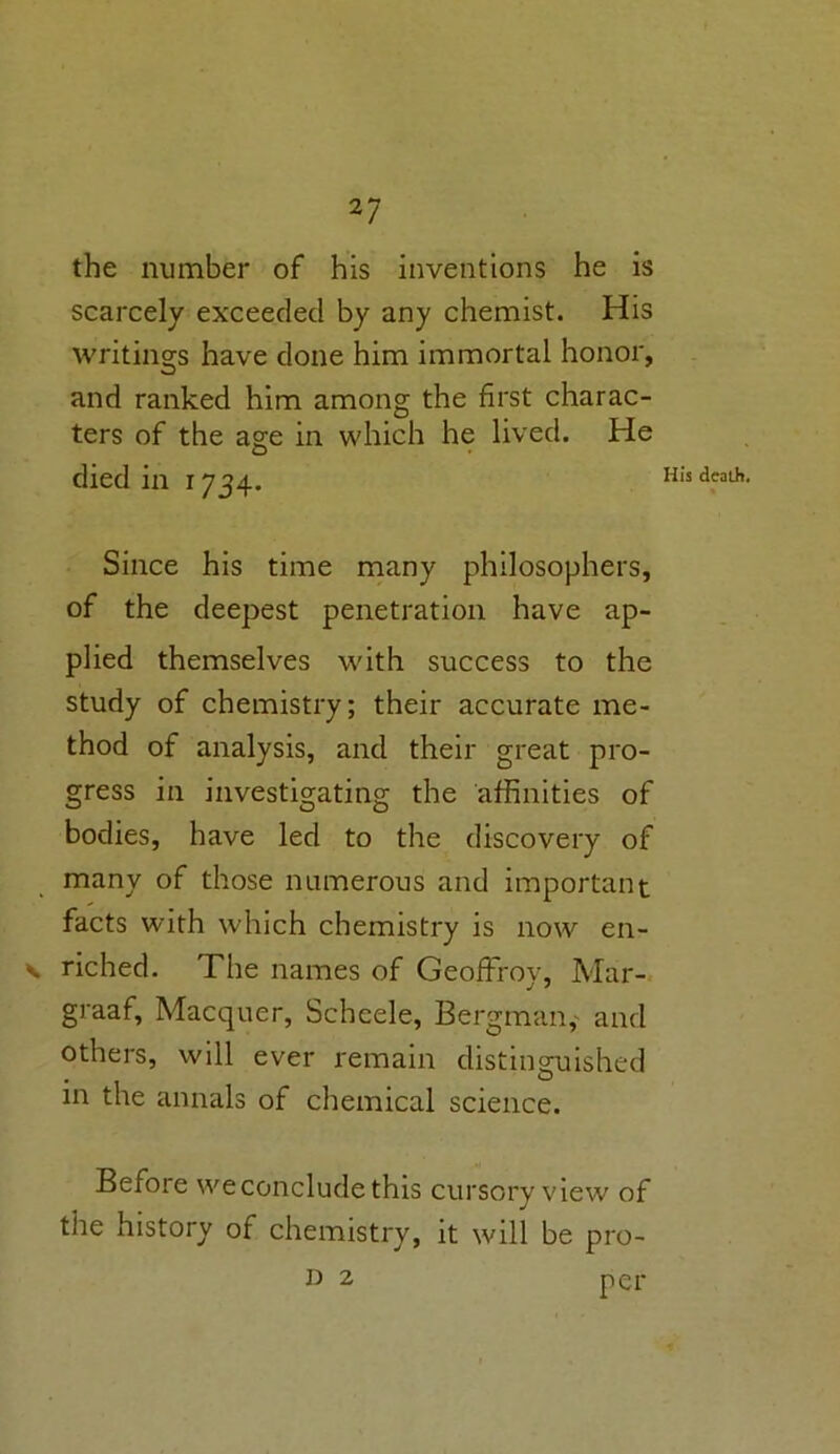 the number of his inventions he is scarcely exceeded by any chemist. His writings have done him immortal honor, and ranked him among the first charac- ters of the age in which he lived. He died in 1734. Since his time many philosophers, of the deepest penetration have ap- plied themselves with success to the study of chemistry; their accurate me- thod of analysis, and their great pro- gress in investigating the affinities of bodies, have led to the discovery of many of those numerous and important facts with which chemistry is now en- v riched. The names of Geoffroy, Mar- graaf, Macquer, Scheele, Bergman, and others, will ever remain distinguished in the annals of chemical science. Before we conclude this cursory view of the history of chemistry, it will be pro- per His death. D 2