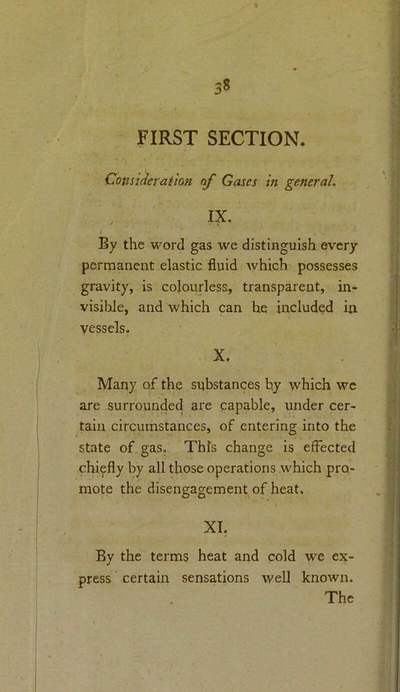 t ;8 FIRST SECTION. Consideration of Gases in general. IX. By the word gas we distinguish every permanent elastic fluid which possesses gravity, is colourless, transparent, in- visible, and which can he included in vessels. X. Many of the substances by which we are surrounded are capable, under cer- tain circumstances, of entering into the state of gas. This change is effected chiefly by all those operations which pro- mote the disengagement of heat. XI. By the terms heat and cold we ex- press certain sensations well known. The