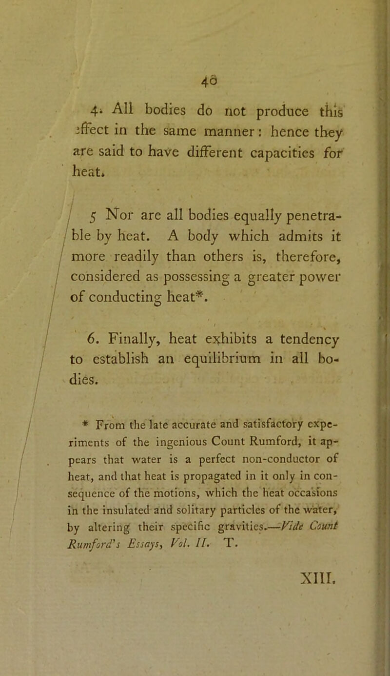 46 4* All bodies do not produce this ifFect in the same manner: hence they are said to have different capacities for heat. 5 Nor are all bodies equally penetra- ble by heat. A body which admits it more readily than others is, therefore, considered as possessing a greater power of conducting heat*. 6. Finally, heat exhibits a tendency to establish an equilibrium in all bo- dies. * From the late accurate and satisfactory expe- riments of the ingenious Count Rumford, it ap- pears that water is a perfect non-conductor of heat, and that heat is propagated in it only in con- sequence of the motions, which the heat occasions in the insulated and solitary particles of the water, by altering their specific gravities.—Vide Count Rumford's Essays, Vol. II. T. XIII.