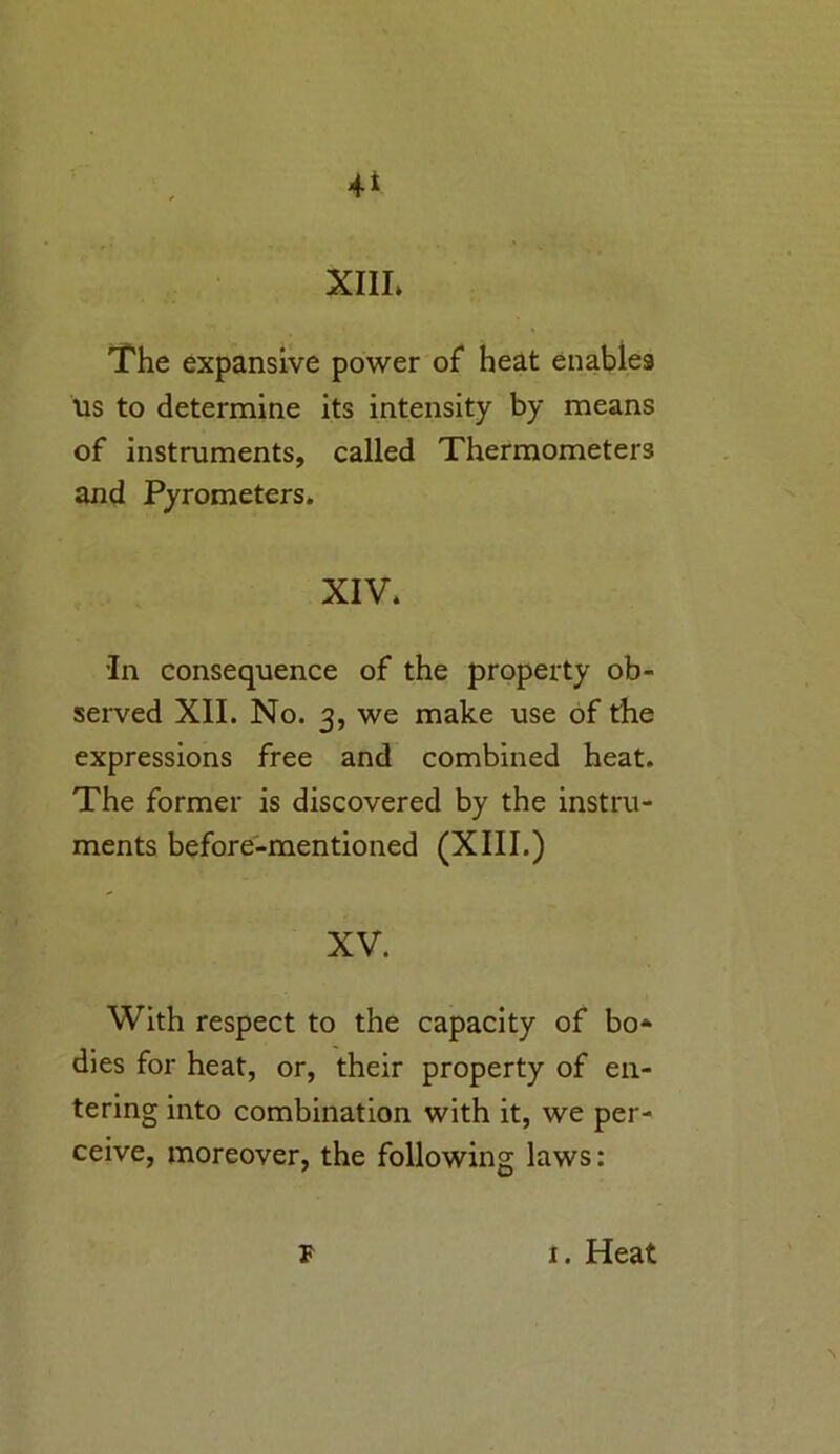 The expansive power of heat enables us to determine its intensity by means of instruments, called Thermometers and Pyrometers. XIV. ’In consequence of the property ob- served XII. No. 3, we make use of the expressions free and combined heat. The former is discovered by the instru- ments before-mentioned (XIII.) XV. With respect to the capacity of bo* dies for heat, or, their property of en- tering into combination with it, we per- ceive, moreover, the following laws: F i. Heat