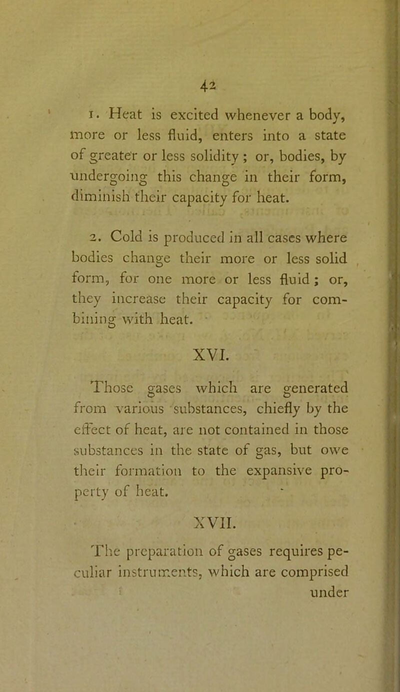 1. Heat is excited whenever a body, more or less fluid, enters into a state of greater or less solidity ; or, bodies, by undergoing this change in their form, diminish their capacity for heat. 2. Cold is produced in all cases where bodies change their more or less solid form, for one more or less fluid ; or, they increase their capacity for com- bining with heat. XVI. Those gases which are generated from various substances, chiefly by the effect of heat, are not contained in those substances in the state of gas, but owe their formation to the expansive pro- perty of heat. XVII. The preparation of gases requires pe- culiar instruments, which are comprised under