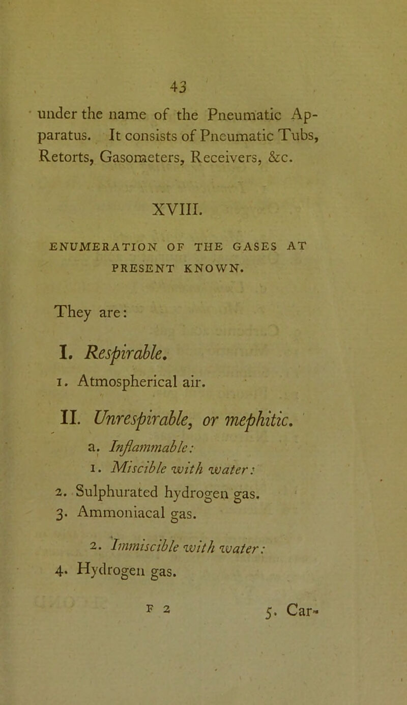 under the name of the Pneumatic Ap- paratus. It consists of Pneumatic Tubs, Retorts, Gasometers, Receivers, &c. XVIII. ENUMERATION OF THE GASES AT PRESENT KNOWN. They are: I. Respirable. 1. Atmospherical air. II. Unrespirable, or mephitic. a. Inflammable: 1. Miscible with water: 2. Sulphurated hydrogen gas. 3. Ammoniacal gas. 2. Immiscible with water: 4. Hydrogen gas. F 2 5. Car-