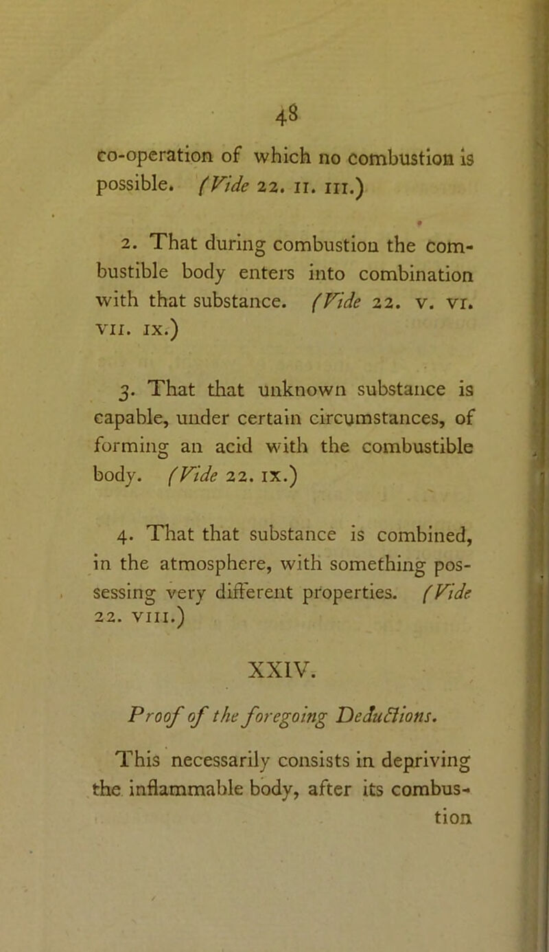 co-operation of which no combustion is possible, (Fide 22. 11. in.) • 2. That during combustion the com- bustible body enters into combination with that substance. (Fide 22. v. vr. VII. IX.) 3. That that unknown substance is capable, under certain circumstances, of forming an acid with the combustible body. (Fide 22. ix.) 4. That that substance is combined, in the atmosphere, with something pos- sessing very different properties. (Fide 22. VIII.) XXIV. Proof of the foregoing Deductions. This necessarily consists in depriving the inflammable body, after its combus- tion