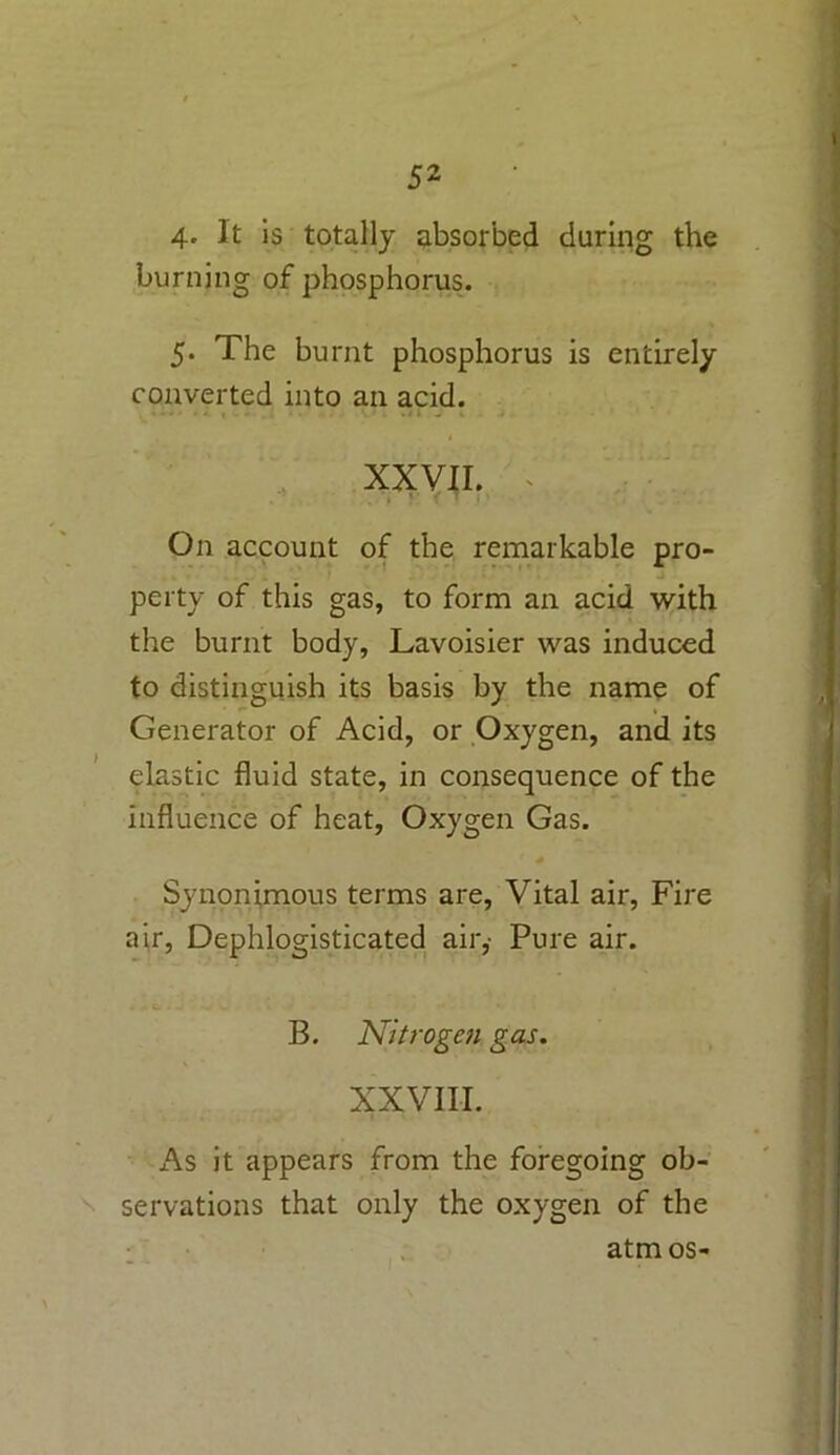 t 4* It is totally absorbed during the burning of phosphorus. 5. The burnt phosphorus is entirely- converted into an acid. XXVII. * , I On account of the remarkable pro- perty of this gas, to form an acid with the burnt body, Lavoisier was induced to distinguish its basis by the name of Generator of Acid, or Oxygen, and its elastic fluid state, in consequence of the influence of heat, Oxygen Gas. Svnonimous terms are, Vital air, Fire air, Dephlogisticated air,- Pure air. B. Nitrogen gas. XXVIII. As it appears from the foregoing ob- servations that only the oxygen of the atm os-