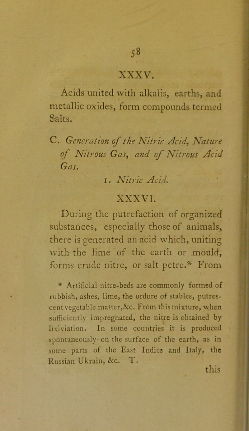 XXXV. Acids united with alkalis, earths, and metallic oxides, form compounds termed Salts. C. Generation of the Nitric zicidNature of Nitrous Gas, and of Nitrous Acid Gas. i. Nitric Acid. XXXVL During the putrefaction of organized substances, especially those of animals, there is generated an acid which, uniting with the lime of the earth or mould, forms crude nitre, or salt petre.* From * Artificial nitre-beds are commonly formed of rubbish, ashes, lime, the ordure of stables, putres- cent vegetable matter,&c. From this mixture, when sufficiently impregnated, the nitre is obtained by lixiviation. In some countries it is produced spontaneously on the surface of the earth, as in some parts of the East Indies and Italy, the Russian Ukrain, &c. T. this