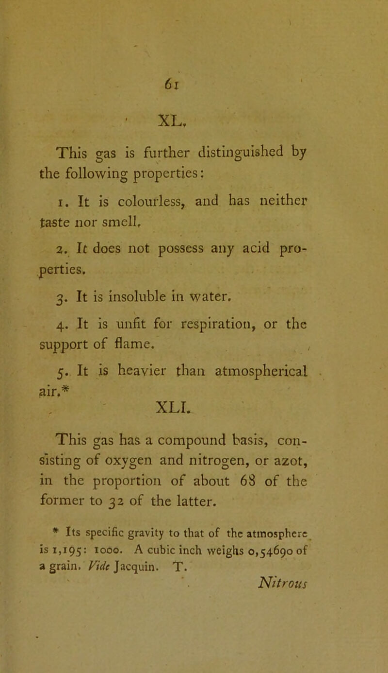 61 XL. This gas is further distinguished by the following properties: 1. It is colourless, and has neither taste nor smell, 2. It does not possess any acid pro- perties. 3. It is insoluble in water. 4. It is unfit for respiration, or the support of flame. , 5. It is heavier than atmospherical air.* XLI. This gas has a compound basis, con- sisting of oxygen and nitrogen, or azot, in the proportion of about 68 of the former to 32 of the latter. * Its specific gravity to that of the atmosphere is 1,195: 1000. A cubic inch weighs 0,54690 of a grain. Vide Jacquin. T. Nitrous