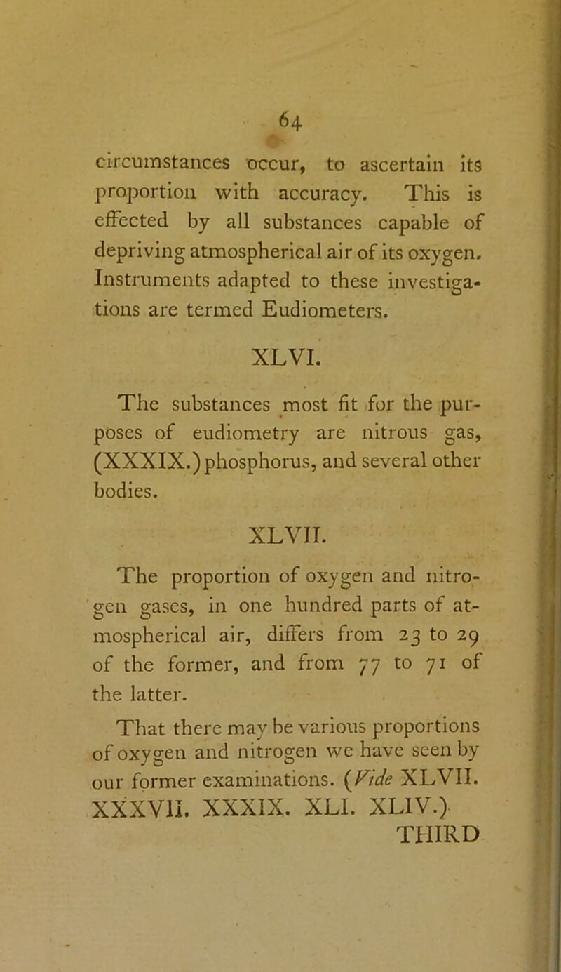 circumstances occur, to ascertain its proportion with accuracy. This is effected by all substances capable of depriving atmospherical air of its oxygen. Instruments adapted to these investiga- tions are termed Eudiometers. XLVI. The substances most fit for the pur- poses of eudiometry are nitrous gas, (XXXIX.) phosphorus, and several other bodies. XLVII. The proportion of oxygen and nitro- gen gases, in one hundred parts of at- mospherical air, differs from 23 to 29 of the former, and from 77 to 71 of the latter. That there may be various proportions of oxygen and nitrogen we have seen by our former examinations. {Vide XLVII. XXXVII. XXXIX. XLI. XLIV.) THIRD