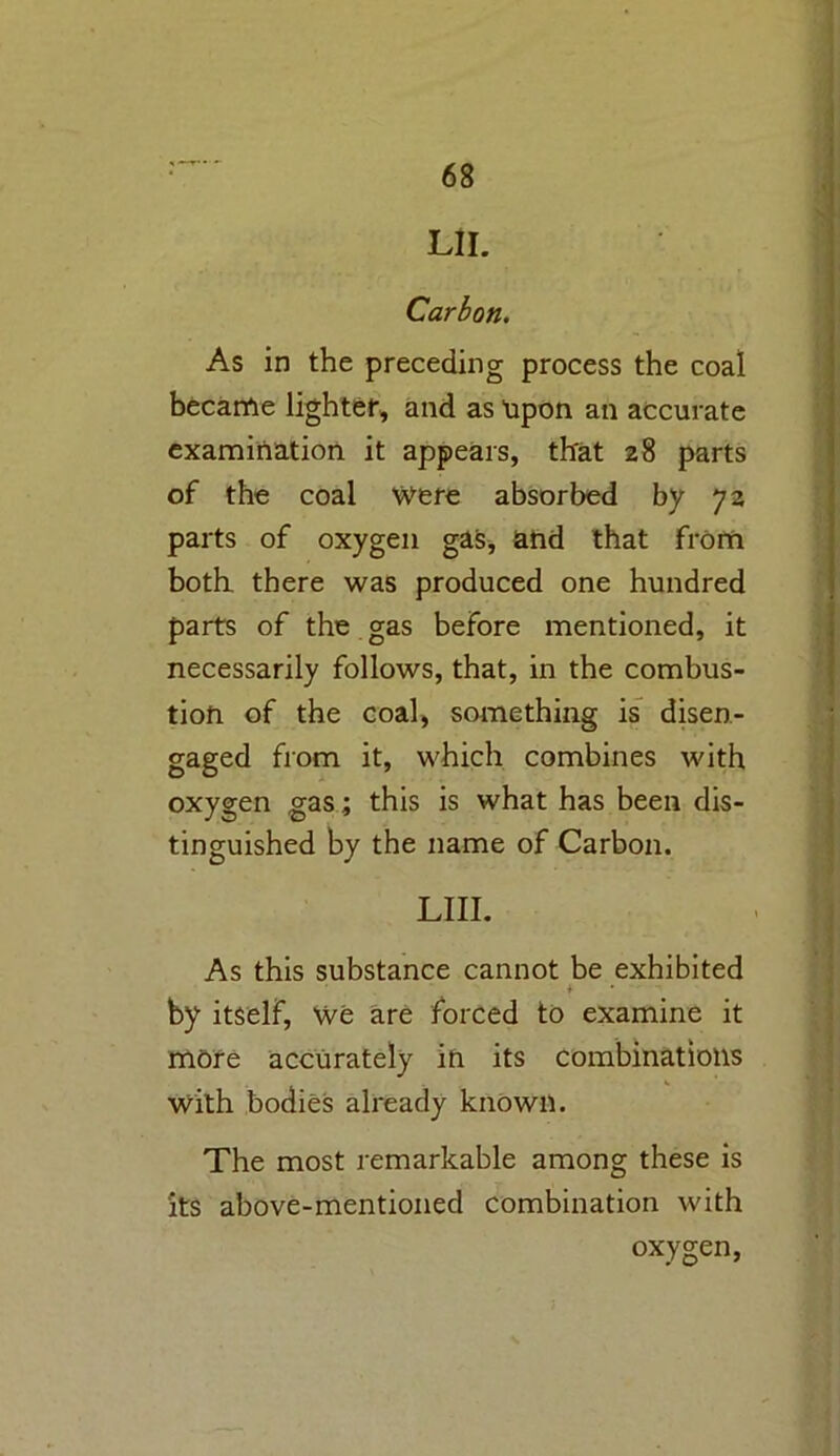 LII. Carbon. As in the preceding process the coal became lighter, and as npon an accurate examination it appears, that 28 parts of the coal Were absorbed by 72 parts of oxygen gas, and that from both there was produced one hundred parts of the gas before mentioned, it necessarily follows, that, in the combus- tion of the coal, something is disen- gaged from it, which combines with oxygen gas; this is what has been dis- tinguished by the name of Carbon. LIII. As this substance cannot be exhibited * by itself, We are forced to examine it more accurately in its combinations With bodies already known. The most remarkable among these is its above-mentioned combination with oxygen,