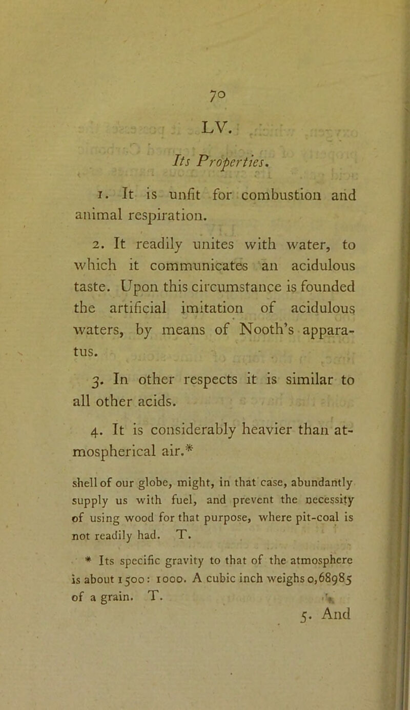 LV. Its Properties. | 1. It is unfit for combustion and animal respiration. 2. It readily unites with water, to which it communicates an acidulous taste. Upon this circumstance is founded the artificial imitation of acidulous waters, by means of Nooth’s appara- tus. 3. In other respects it is similar to all other acids. 4. It is considerably heavier than at- mospherical air.* shell of our globe, might, in that case, abundantly supply us with fuel, and prevent the necessity of using wood for that purpose, where pit-coal is not readily had. T. * Its specific gravity to that of the atmosphere is about 1500: 1000. A cubic inch weighs 0,68985 of a grain. T. 5. And